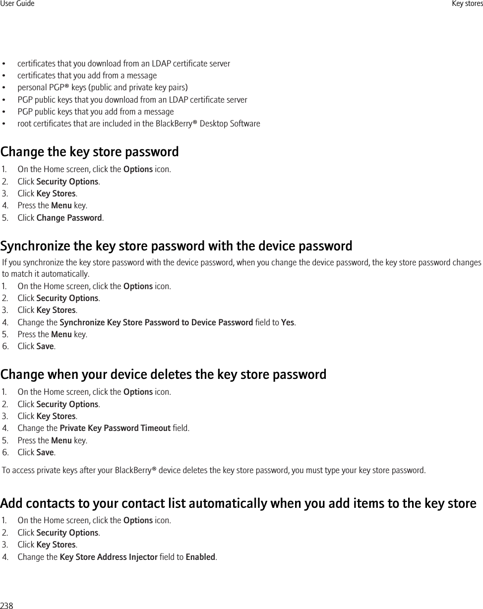 • certificates that you download from an LDAP certificate server• certificates that you add from a message• personal PGP® keys (public and private key pairs)• PGP public keys that you download from an LDAP certificate server• PGP public keys that you add from a message• root certificates that are included in the BlackBerry® Desktop SoftwareChange the key store password1. On the Home screen, click the Options icon.2. Click Security Options.3. Click Key Stores.4. Press the Menu key.5. Click Change Password.Synchronize the key store password with the device passwordIf you synchronize the key store password with the device password, when you change the device password, the key store password changesto match it automatically.1. On the Home screen, click the Options icon.2. Click Security Options.3. Click Key Stores.4. Change the Synchronize Key Store Password to Device Password field to Yes.5. Press the Menu key.6. Click Save.Change when your device deletes the key store password1. On the Home screen, click the Options icon.2. Click Security Options.3. Click Key Stores.4. Change the Private Key Password Timeout field.5. Press the Menu key.6. Click Save.To access private keys after your BlackBerry® device deletes the key store password, you must type your key store password.Add contacts to your contact list automatically when you add items to the key store1. On the Home screen, click the Options icon.2. Click Security Options.3. Click Key Stores.4. Change the Key Store Address Injector field to Enabled.User Guide Key stores238