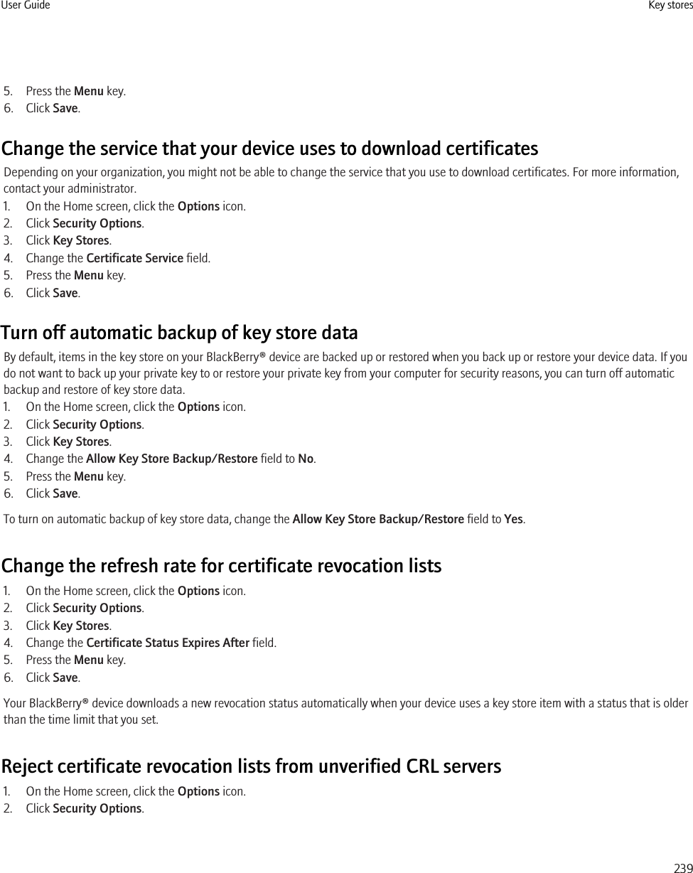 5. Press the Menu key.6. Click Save.Change the service that your device uses to download certificatesDepending on your organization, you might not be able to change the service that you use to download certificates. For more information,contact your administrator.1. On the Home screen, click the Options icon.2. Click Security Options.3. Click Key Stores.4. Change the Certificate Service field.5. Press the Menu key.6. Click Save.Turn off automatic backup of key store dataBy default, items in the key store on your BlackBerry® device are backed up or restored when you back up or restore your device data. If youdo not want to back up your private key to or restore your private key from your computer for security reasons, you can turn off automaticbackup and restore of key store data.1. On the Home screen, click the Options icon.2. Click Security Options.3. Click Key Stores.4. Change the Allow Key Store Backup/Restore field to No.5. Press the Menu key.6. Click Save.To turn on automatic backup of key store data, change the Allow Key Store Backup/Restore field to Yes.Change the refresh rate for certificate revocation lists1. On the Home screen, click the Options icon.2. Click Security Options.3. Click Key Stores.4. Change the Certificate Status Expires After field.5. Press the Menu key.6. Click Save.Your BlackBerry® device downloads a new revocation status automatically when your device uses a key store item with a status that is olderthan the time limit that you set.Reject certificate revocation lists from unverified CRL servers1. On the Home screen, click the Options icon.2. Click Security Options.User Guide Key stores239