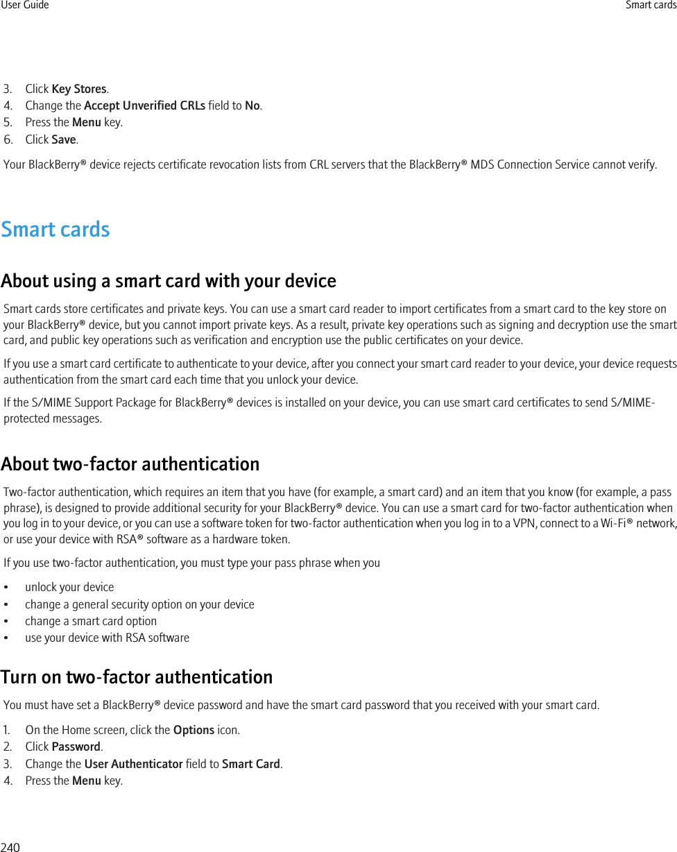 3. Click Key Stores.4. Change the Accept Unverified CRLs field to No.5. Press the Menu key.6. Click Save.Your BlackBerry® device rejects certificate revocation lists from CRL servers that the BlackBerry® MDS Connection Service cannot verify.Smart cardsAbout using a smart card with your deviceSmart cards store certificates and private keys. You can use a smart card reader to import certificates from a smart card to the key store onyour BlackBerry® device, but you cannot import private keys. As a result, private key operations such as signing and decryption use the smartcard, and public key operations such as verification and encryption use the public certificates on your device.If you use a smart card certificate to authenticate to your device, after you connect your smart card reader to your device, your device requestsauthentication from the smart card each time that you unlock your device.If the S/MIME Support Package for BlackBerry® devices is installed on your device, you can use smart card certificates to send S/MIME-protected messages.About two-factor authenticationTwo-factor authentication, which requires an item that you have (for example, a smart card) and an item that you know (for example, a passphrase), is designed to provide additional security for your BlackBerry® device. You can use a smart card for two-factor authentication whenyou log in to your device, or you can use a software token for two-factor authentication when you log in to a VPN, connect to a Wi-Fi® network,or use your device with RSA® software as a hardware token.If you use two-factor authentication, you must type your pass phrase when you• unlock your device• change a general security option on your device• change a smart card option• use your device with RSA softwareTurn on two-factor authenticationYou must have set a BlackBerry® device password and have the smart card password that you received with your smart card.1. On the Home screen, click the Options icon.2. Click Password.3. Change the User Authenticator field to Smart Card.4. Press the Menu key.User Guide Smart cards240