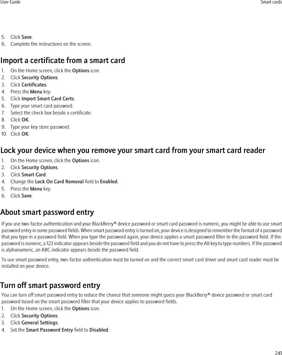 5. Click Save.6. Complete the instructions on the screen.Import a certificate from a smart card1. On the Home screen, click the Options icon.2. Click Security Options.3. Click Certificates.4. Press the Menu key.5. Click Import Smart Card Certs.6. Type your smart card password.7. Select the check box beside a certificate.8. Click OK.9. Type your key store password.10. Click OK.Lock your device when you remove your smart card from your smart card reader1. On the Home screen, click the Options icon.2. Click Security Options.3. Click Smart Card.4. Change the Lock On Card Removal field to Enabled.5. Press the Menu key.6. Click Save.About smart password entryIf you use two-factor authentication and your BlackBerry® device password or smart card password is numeric, you might be able to use smartpassword entry in some password fields. When smart password entry is turned on, your device is designed to remember the format of a passwordthat you type in a password field. When you type the password again, your device applies a smart password filter to the password field. If thepassword is numeric, a 123 indicator appears beside the password field and you do not have to press the Alt key to type numbers. If the passwordis alphanumeric, an ABC indicator appears beside the password field.To use smart password entry, two-factor authentication must be turned on and the correct smart card driver and smart card reader must beinstalled on your device.Turn off smart password entryYou can turn off smart password entry to reduce the chance that someone might guess your BlackBerry® device password or smart cardpassword based on the smart password filter that your device applies to password fields.1. On the Home screen, click the Options icon.2. Click Security Options.3. Click General Settings.4. Set the Smart Password Entry field to Disabled.User Guide Smart cards241