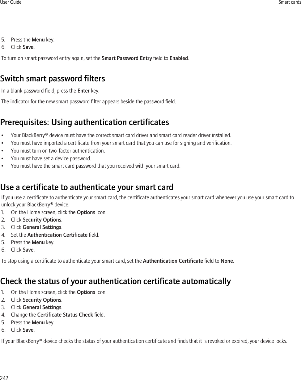 5. Press the Menu key.6. Click Save.To turn on smart password entry again, set the Smart Password Entry field to Enabled.Switch smart password filtersIn a blank password field, press the Enter key.The indicator for the new smart password filter appears beside the password field.Prerequisites: Using authentication certificates• Your BlackBerry® device must have the correct smart card driver and smart card reader driver installed.• You must have imported a certificate from your smart card that you can use for signing and verification.• You must turn on two-factor authentication.• You must have set a device password.• You must have the smart card password that you received with your smart card.Use a certificate to authenticate your smart cardIf you use a certificate to authenticate your smart card, the certificate authenticates your smart card whenever you use your smart card tounlock your BlackBerry® device.1. On the Home screen, click the Options icon.2. Click Security Options.3. Click General Settings.4. Set the Authentication Certificate field.5. Press the Menu key.6. Click Save.To stop using a certificate to authenticate your smart card, set the Authentication Certificate field to None.Check the status of your authentication certificate automatically1. On the Home screen, click the Options icon.2. Click Security Options.3. Click General Settings.4. Change the Certificate Status Check field.5. Press the Menu key.6. Click Save.If your BlackBerry® device checks the status of your authentication certificate and finds that it is revoked or expired, your device locks.User Guide Smart cards242