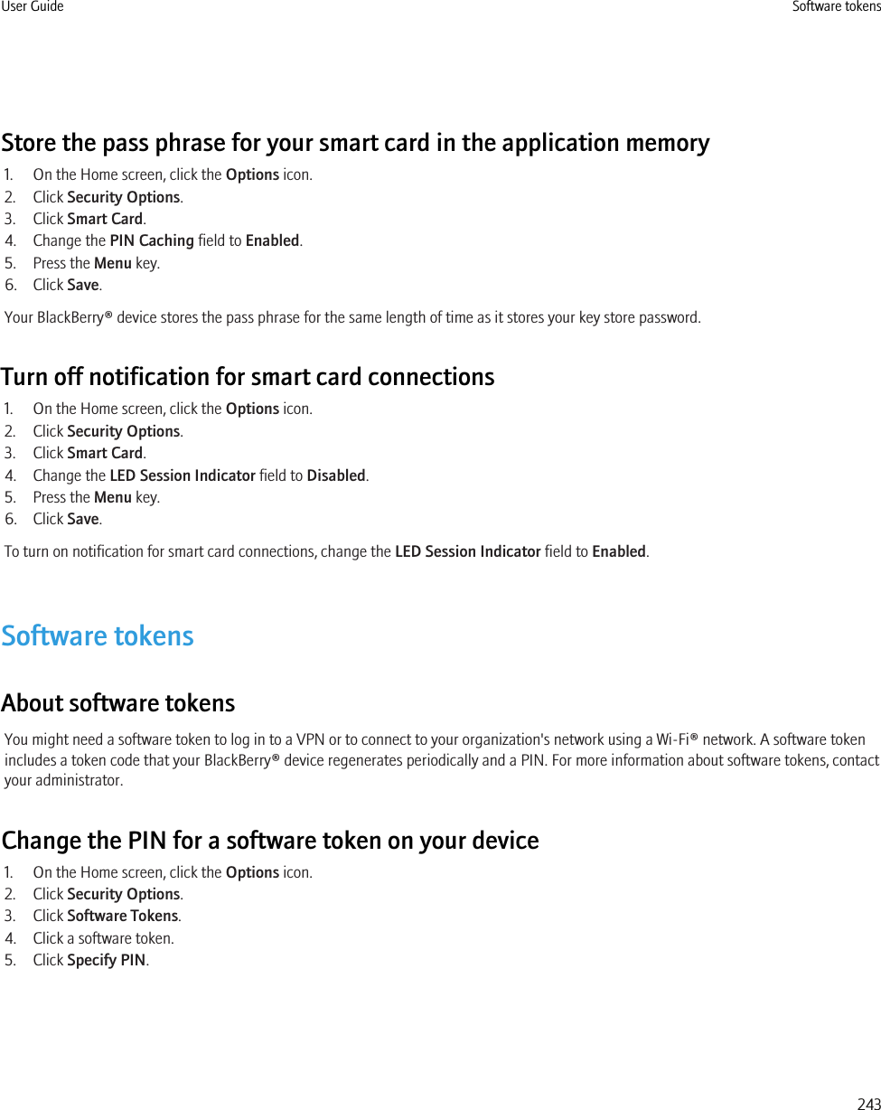 Store the pass phrase for your smart card in the application memory1. On the Home screen, click the Options icon.2. Click Security Options.3. Click Smart Card.4. Change the PIN Caching field to Enabled.5. Press the Menu key.6. Click Save.Your BlackBerry® device stores the pass phrase for the same length of time as it stores your key store password.Turn off notification for smart card connections1. On the Home screen, click the Options icon.2. Click Security Options.3. Click Smart Card.4. Change the LED Session Indicator field to Disabled.5. Press the Menu key.6. Click Save.To turn on notification for smart card connections, change the LED Session Indicator field to Enabled.Software tokensAbout software tokensYou might need a software token to log in to a VPN or to connect to your organization&apos;s network using a Wi-Fi® network. A software tokenincludes a token code that your BlackBerry® device regenerates periodically and a PIN. For more information about software tokens, contactyour administrator.Change the PIN for a software token on your device1. On the Home screen, click the Options icon.2. Click Security Options.3. Click Software Tokens.4. Click a software token.5. Click Specify PIN.User Guide Software tokens243