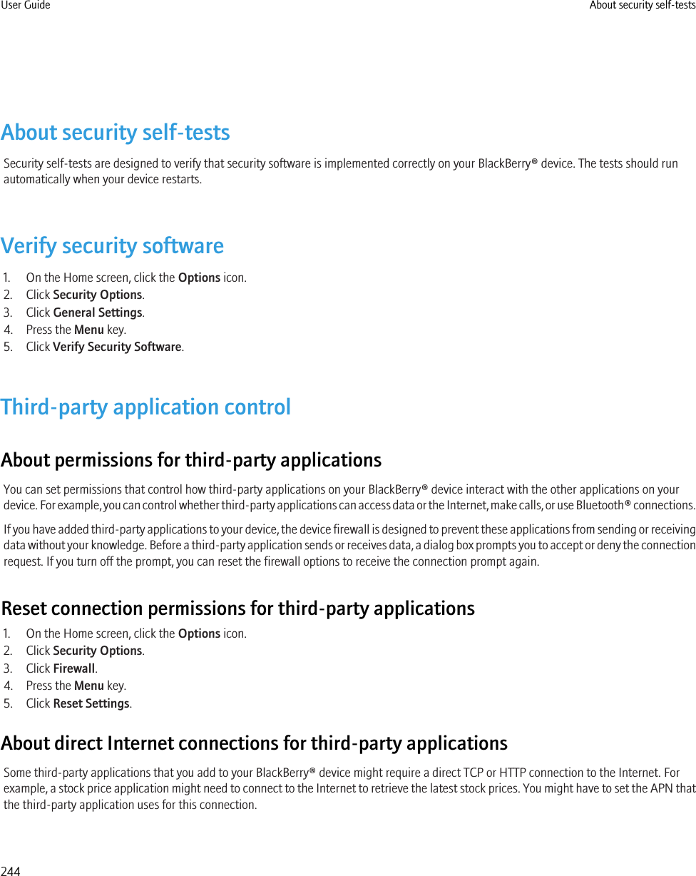 About security self-testsSecurity self-tests are designed to verify that security software is implemented correctly on your BlackBerry® device. The tests should runautomatically when your device restarts.Verify security software1. On the Home screen, click the Options icon.2. Click Security Options.3. Click General Settings.4. Press the Menu key.5. Click Verify Security Software.Third-party application controlAbout permissions for third-party applicationsYou can set permissions that control how third-party applications on your BlackBerry® device interact with the other applications on yourdevice. For example, you can control whether third-party applications can access data or the Internet, make calls, or use Bluetooth® connections.If you have added third-party applications to your device, the device firewall is designed to prevent these applications from sending or receivingdata without your knowledge. Before a third-party application sends or receives data, a dialog box prompts you to accept or deny the connectionrequest. If you turn off the prompt, you can reset the firewall options to receive the connection prompt again.Reset connection permissions for third-party applications1. On the Home screen, click the Options icon.2. Click Security Options.3. Click Firewall.4. Press the Menu key.5. Click Reset Settings.About direct Internet connections for third-party applicationsSome third-party applications that you add to your BlackBerry® device might require a direct TCP or HTTP connection to the Internet. Forexample, a stock price application might need to connect to the Internet to retrieve the latest stock prices. You might have to set the APN thatthe third-party application uses for this connection.User Guide About security self-tests244