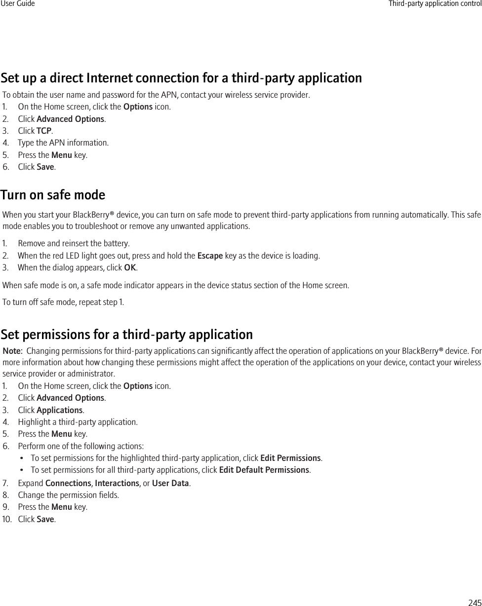 Set up a direct Internet connection for a third-party applicationTo obtain the user name and password for the APN, contact your wireless service provider.1. On the Home screen, click the Options icon.2. Click Advanced Options.3. Click TCP.4. Type the APN information.5. Press the Menu key.6. Click Save.Turn on safe modeWhen you start your BlackBerry® device, you can turn on safe mode to prevent third-party applications from running automatically. This safemode enables you to troubleshoot or remove any unwanted applications.1. Remove and reinsert the battery.2. When the red LED light goes out, press and hold the Escape key as the device is loading.3. When the dialog appears, click OK.When safe mode is on, a safe mode indicator appears in the device status section of the Home screen.To turn off safe mode, repeat step 1.Set permissions for a third-party applicationNote:  Changing permissions for third-party applications can significantly affect the operation of applications on your BlackBerry® device. Formore information about how changing these permissions might affect the operation of the applications on your device, contact your wirelessservice provider or administrator.1. On the Home screen, click the Options icon.2. Click Advanced Options.3. Click Applications.4. Highlight a third-party application.5. Press the Menu key.6. Perform one of the following actions:• To set permissions for the highlighted third-party application, click Edit Permissions.• To set permissions for all third-party applications, click Edit Default Permissions.7. Expand Connections, Interactions, or User Data.8. Change the permission fields.9. Press the Menu key.10. Click Save.User Guide Third-party application control245