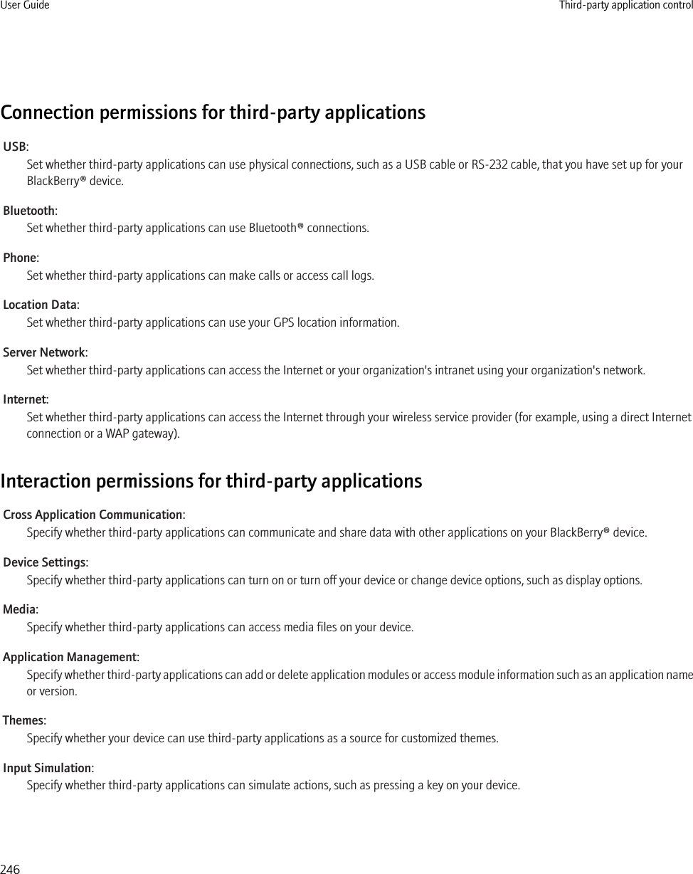 Connection permissions for third-party applicationsUSB:Set whether third-party applications can use physical connections, such as a USB cable or RS-232 cable, that you have set up for yourBlackBerry® device.Bluetooth:Set whether third-party applications can use Bluetooth® connections.Phone:Set whether third-party applications can make calls or access call logs.Location Data:Set whether third-party applications can use your GPS location information.Server Network:Set whether third-party applications can access the Internet or your organization&apos;s intranet using your organization&apos;s network.Internet:Set whether third-party applications can access the Internet through your wireless service provider (for example, using a direct Internetconnection or a WAP gateway).Interaction permissions for third-party applicationsCross Application Communication:Specify whether third-party applications can communicate and share data with other applications on your BlackBerry® device.Device Settings:Specify whether third-party applications can turn on or turn off your device or change device options, such as display options.Media:Specify whether third-party applications can access media files on your device.Application Management:Specify whether third-party applications can add or delete application modules or access module information such as an application nameor version.Themes:Specify whether your device can use third-party applications as a source for customized themes.Input Simulation:Specify whether third-party applications can simulate actions, such as pressing a key on your device.User Guide Third-party application control246
