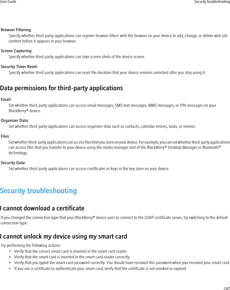 Browser Filtering:Specify whether third-party applications can register browser filters with the browser on your device to add, change, or delete web sitecontent before it appears in your browser.Screen Capturing:Specify whether third-party applications can take screen shots of the device screen.Security Timer Reset:Specify whether third-party applications can reset the duration that your device remains unlocked after you stop using it.Data permissions for third-party applicationsEmail:Set whether third-party applications can access email messages, SMS text messages, MMS messages, or PIN messages on yourBlackBerry® device.Organizer Data:Set whether third-party applications can access organizer data such as contacts, calendar entries, tasks, or memos.Files:Set whether third-party applications can access files that you store on your device. For example, you can set whether third-party applicationscan access files that you transfer to your device using the media manager tool of the BlackBerry® Desktop Manager or Bluetooth®technology.Security Data:Set whether third-party applications can access certificates or keys in the key store on your device.Security troubleshootingI cannot download a certificateIf you changed the connection type that your BlackBerry® device uses to connect to the LDAP certificate server, try switching to the defaultconnection type.I cannot unlock my device using my smart cardTry performing the following actions:• Verify that the correct smart card is inserted in the smart card reader.• Verify that the smart card is inserted in the smart card reader correctly.• Verify that you typed the smart card password correctly. You should have received this password when you received your smart card.• If you use a certificate to authenticate your smart card, verify that the certificate is not revoked or expired.User Guide Security troubleshooting247