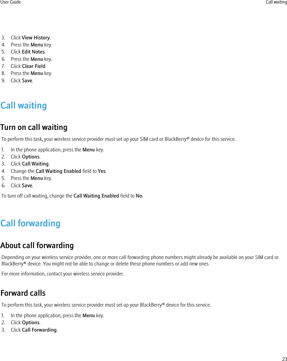 3. Click View History.4. Press the Menu key.5. Click Edit Notes.6. Press the Menu key.7. Click Clear Field.8. Press the Menu key.9. Click Save.Call waitingTurn on call waitingTo perform this task, your wireless service provider must set up your SIM card or BlackBerry® device for this service.1. In the phone application, press the Menu key.2. Click Options.3. Click Call Waiting.4. Change the Call Waiting Enabled field to Yes.5. Press the Menu key.6. Click Save.To turn off call waiting, change the Call Waiting Enabled field to No.Call forwardingAbout call forwardingDepending on your wireless service provider, one or more call forwarding phone numbers might already be available on your SIM card orBlackBerry® device. You might not be able to change or delete these phone numbers or add new ones.For more information, contact your wireless service provider.Forward callsTo perform this task, your wireless service provider must set up your BlackBerry® device for this service.1. In the phone application, press the Menu key.2. Click Options.3. Click Call Forwarding.User Guide Call waiting23