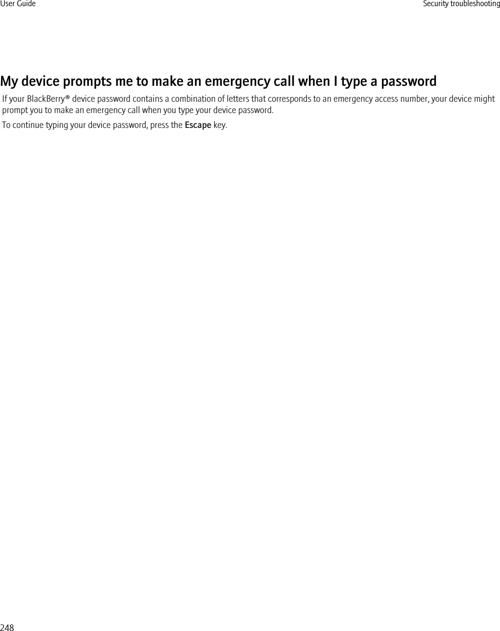 My device prompts me to make an emergency call when I type a passwordIf your BlackBerry® device password contains a combination of letters that corresponds to an emergency access number, your device mightprompt you to make an emergency call when you type your device password.To continue typing your device password, press the Escape key.User Guide Security troubleshooting248