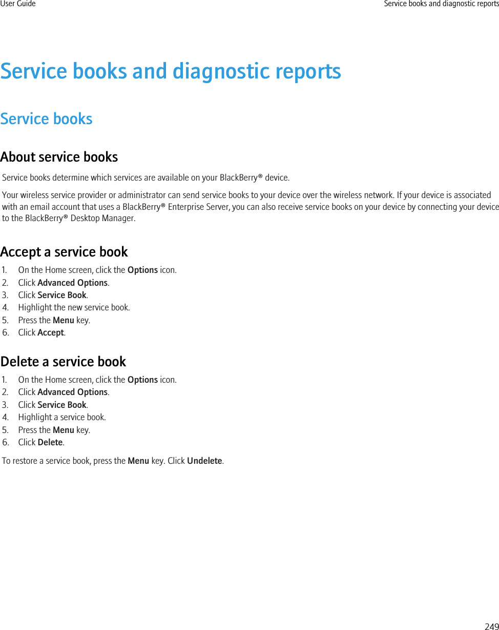 Service books and diagnostic reportsService booksAbout service booksService books determine which services are available on your BlackBerry® device.Your wireless service provider or administrator can send service books to your device over the wireless network. If your device is associatedwith an email account that uses a BlackBerry® Enterprise Server, you can also receive service books on your device by connecting your deviceto the BlackBerry® Desktop Manager.Accept a service book1. On the Home screen, click the Options icon.2. Click Advanced Options.3. Click Service Book.4. Highlight the new service book.5. Press the Menu key.6. Click Accept.Delete a service book1. On the Home screen, click the Options icon.2. Click Advanced Options.3. Click Service Book.4. Highlight a service book.5. Press the Menu key.6. Click Delete.To restore a service book, press the Menu key. Click Undelete.User Guide Service books and diagnostic reports249
