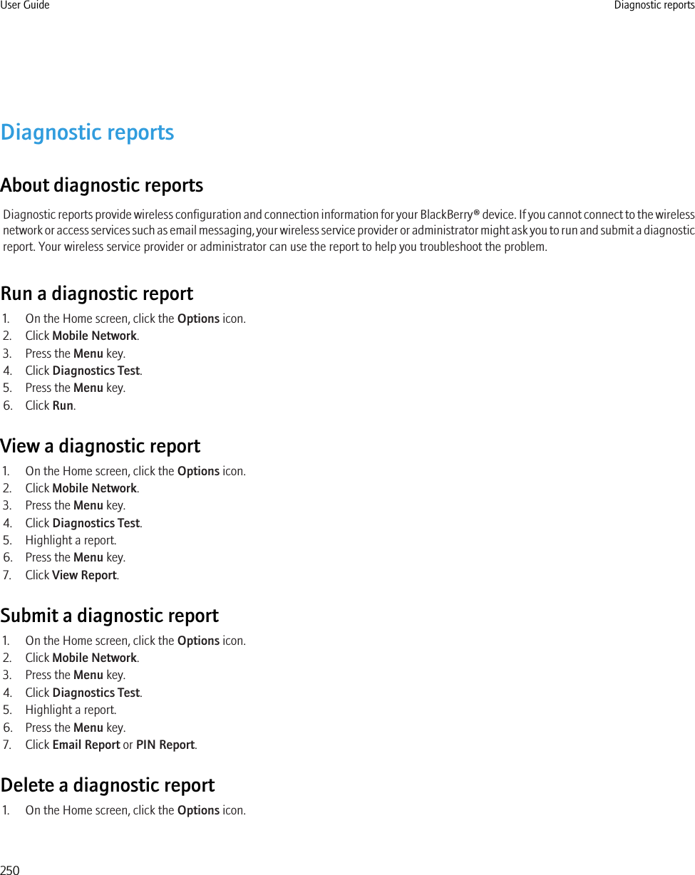 Diagnostic reportsAbout diagnostic reportsDiagnostic reports provide wireless configuration and connection information for your BlackBerry® device. If you cannot connect to the wirelessnetwork or access services such as email messaging, your wireless service provider or administrator might ask you to run and submit a diagnosticreport. Your wireless service provider or administrator can use the report to help you troubleshoot the problem.Run a diagnostic report1. On the Home screen, click the Options icon.2. Click Mobile Network.3. Press the Menu key.4. Click Diagnostics Test.5. Press the Menu key.6. Click Run.View a diagnostic report1. On the Home screen, click the Options icon.2. Click Mobile Network.3. Press the Menu key.4. Click Diagnostics Test.5. Highlight a report.6. Press the Menu key.7. Click View Report.Submit a diagnostic report1. On the Home screen, click the Options icon.2. Click Mobile Network.3. Press the Menu key.4. Click Diagnostics Test.5. Highlight a report.6. Press the Menu key.7. Click Email Report or PIN Report.Delete a diagnostic report1. On the Home screen, click the Options icon.User Guide Diagnostic reports250