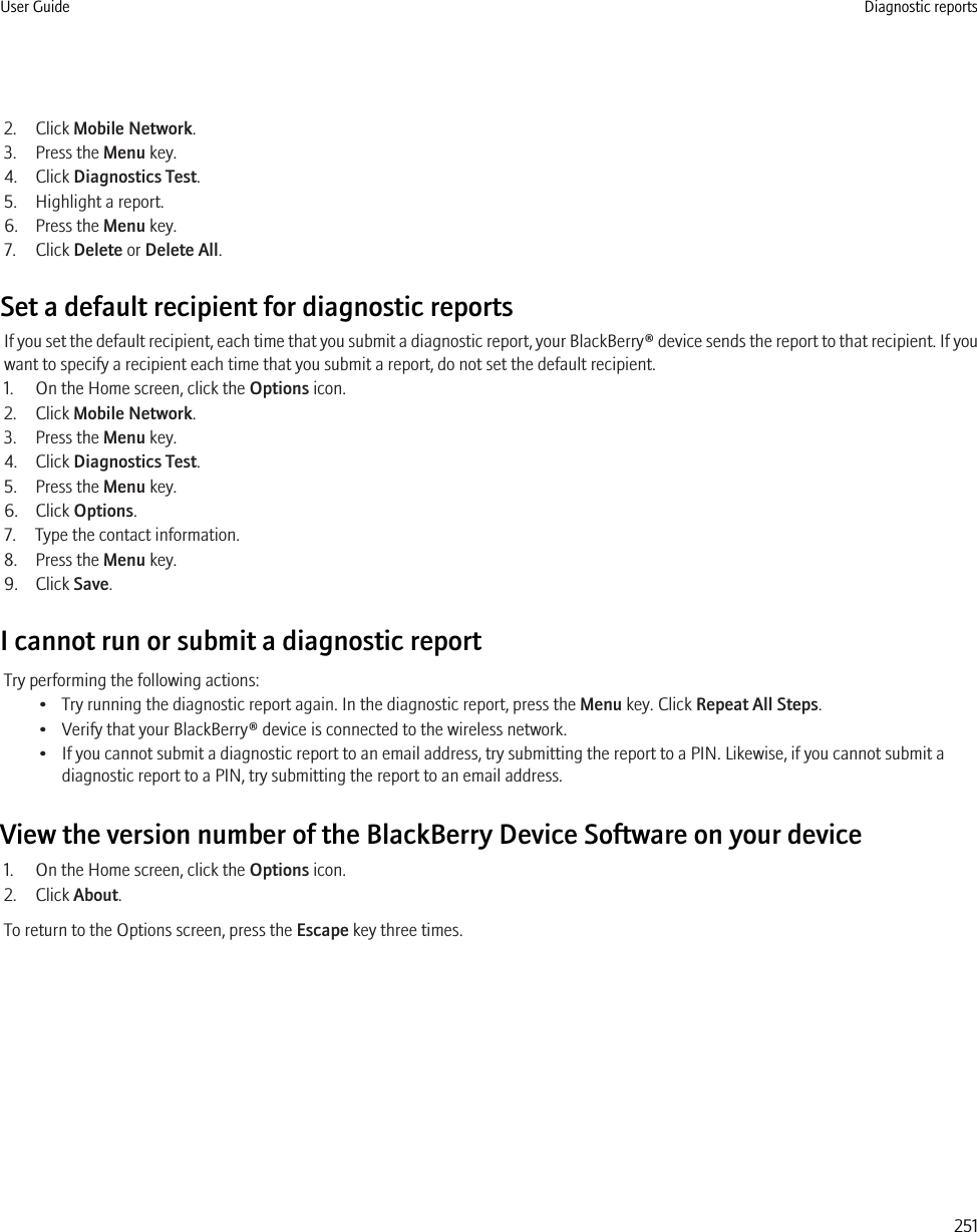 2. Click Mobile Network.3. Press the Menu key.4. Click Diagnostics Test.5. Highlight a report.6. Press the Menu key.7. Click Delete or Delete All.Set a default recipient for diagnostic reportsIf you set the default recipient, each time that you submit a diagnostic report, your BlackBerry® device sends the report to that recipient. If youwant to specify a recipient each time that you submit a report, do not set the default recipient.1. On the Home screen, click the Options icon.2. Click Mobile Network.3. Press the Menu key.4. Click Diagnostics Test.5. Press the Menu key.6. Click Options.7. Type the contact information.8. Press the Menu key.9. Click Save.I cannot run or submit a diagnostic reportTry performing the following actions:• Try running the diagnostic report again. In the diagnostic report, press the Menu key. Click Repeat All Steps.• Verify that your BlackBerry® device is connected to the wireless network.• If you cannot submit a diagnostic report to an email address, try submitting the report to a PIN. Likewise, if you cannot submit adiagnostic report to a PIN, try submitting the report to an email address.View the version number of the BlackBerry Device Software on your device1. On the Home screen, click the Options icon.2. Click About.To return to the Options screen, press the Escape key three times.User Guide Diagnostic reports251