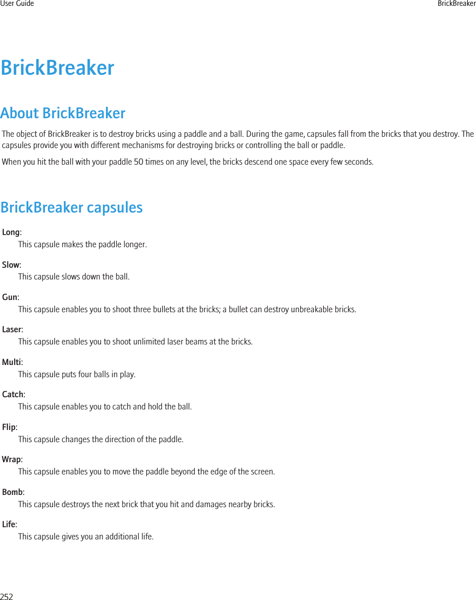 BrickBreakerAbout BrickBreakerThe object of BrickBreaker is to destroy bricks using a paddle and a ball. During the game, capsules fall from the bricks that you destroy. Thecapsules provide you with different mechanisms for destroying bricks or controlling the ball or paddle.When you hit the ball with your paddle 50 times on any level, the bricks descend one space every few seconds.BrickBreaker capsulesLong:This capsule makes the paddle longer.Slow:This capsule slows down the ball.Gun:This capsule enables you to shoot three bullets at the bricks; a bullet can destroy unbreakable bricks.Laser:This capsule enables you to shoot unlimited laser beams at the bricks.Multi:This capsule puts four balls in play.Catch:This capsule enables you to catch and hold the ball.Flip:This capsule changes the direction of the paddle.Wrap:This capsule enables you to move the paddle beyond the edge of the screen.Bomb:This capsule destroys the next brick that you hit and damages nearby bricks.Life:This capsule gives you an additional life.User Guide BrickBreaker252