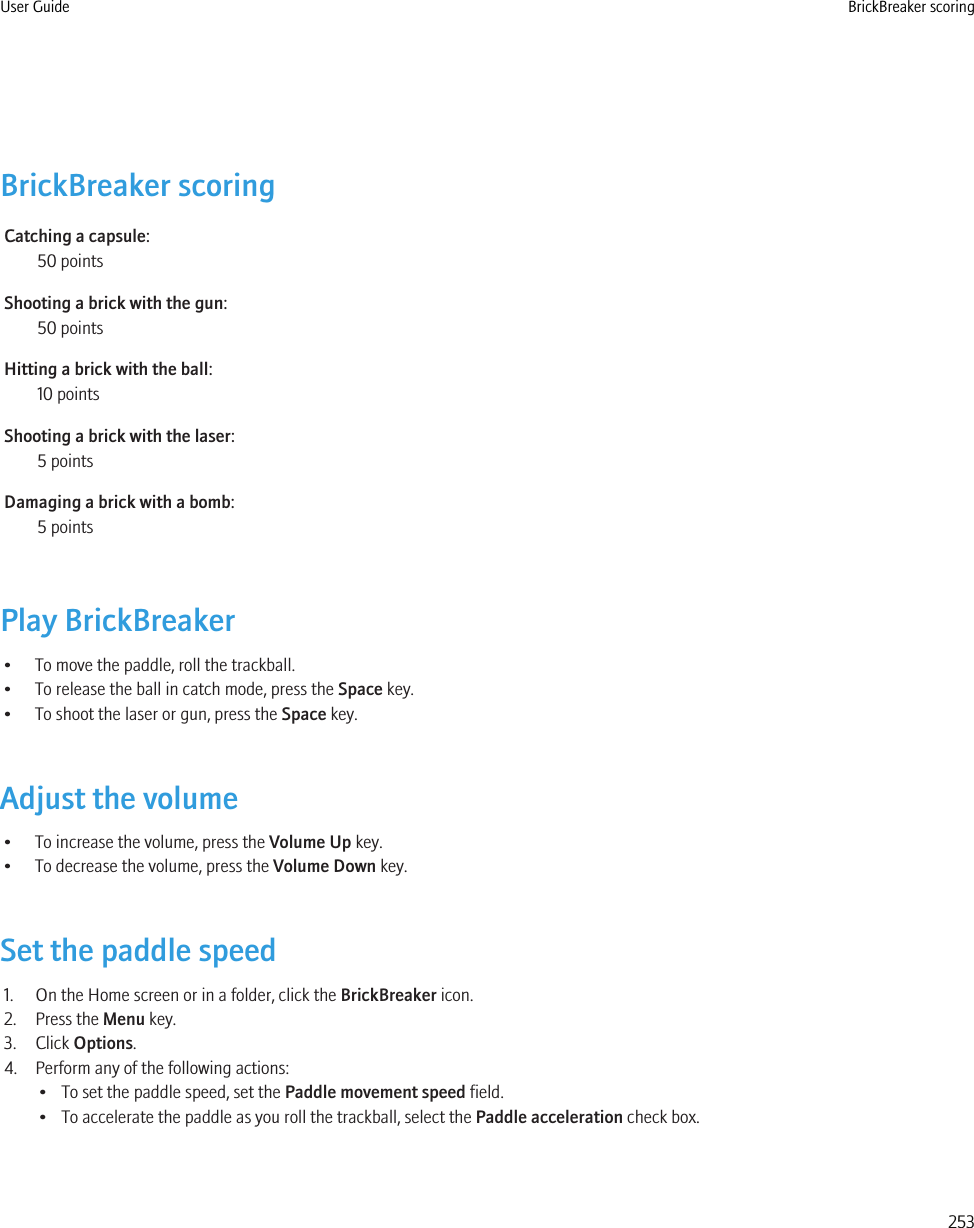 BrickBreaker scoringCatching a capsule:50 pointsShooting a brick with the gun:50 pointsHitting a brick with the ball:10 pointsShooting a brick with the laser:5 pointsDamaging a brick with a bomb:5 pointsPlay BrickBreaker• To move the paddle, roll the trackball.• To release the ball in catch mode, press the Space key.• To shoot the laser or gun, press the Space key.Adjust the volume• To increase the volume, press the Volume Up key.• To decrease the volume, press the Volume Down key.Set the paddle speed1. On the Home screen or in a folder, click the BrickBreaker icon.2. Press the Menu key.3. Click Options.4. Perform any of the following actions:• To set the paddle speed, set the Paddle movement speed field.• To accelerate the paddle as you roll the trackball, select the Paddle acceleration check box.User Guide BrickBreaker scoring253