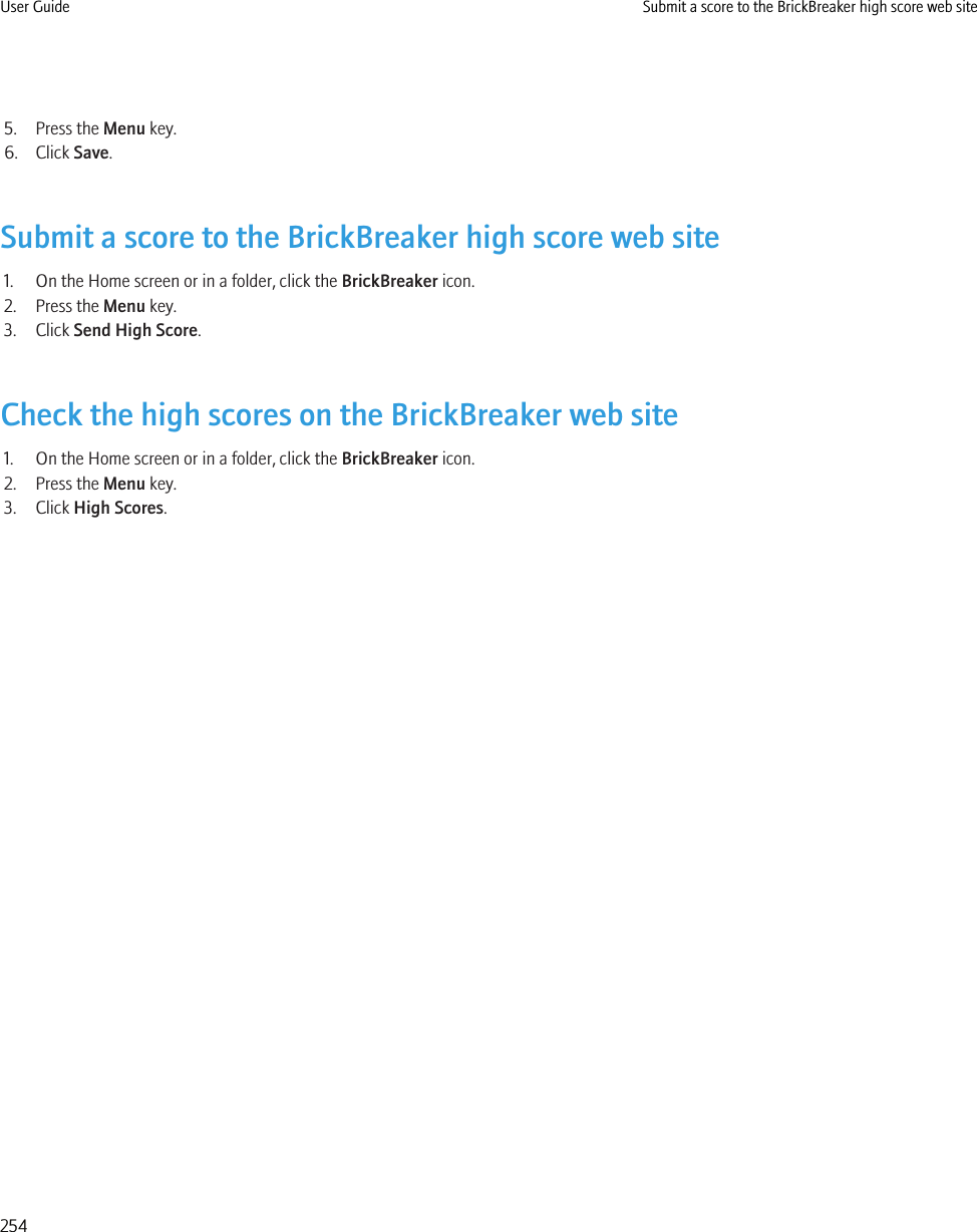 5. Press the Menu key.6. Click Save.Submit a score to the BrickBreaker high score web site1. On the Home screen or in a folder, click the BrickBreaker icon.2. Press the Menu key.3. Click Send High Score.Check the high scores on the BrickBreaker web site1. On the Home screen or in a folder, click the BrickBreaker icon.2. Press the Menu key.3. Click High Scores.User Guide Submit a score to the BrickBreaker high score web site254