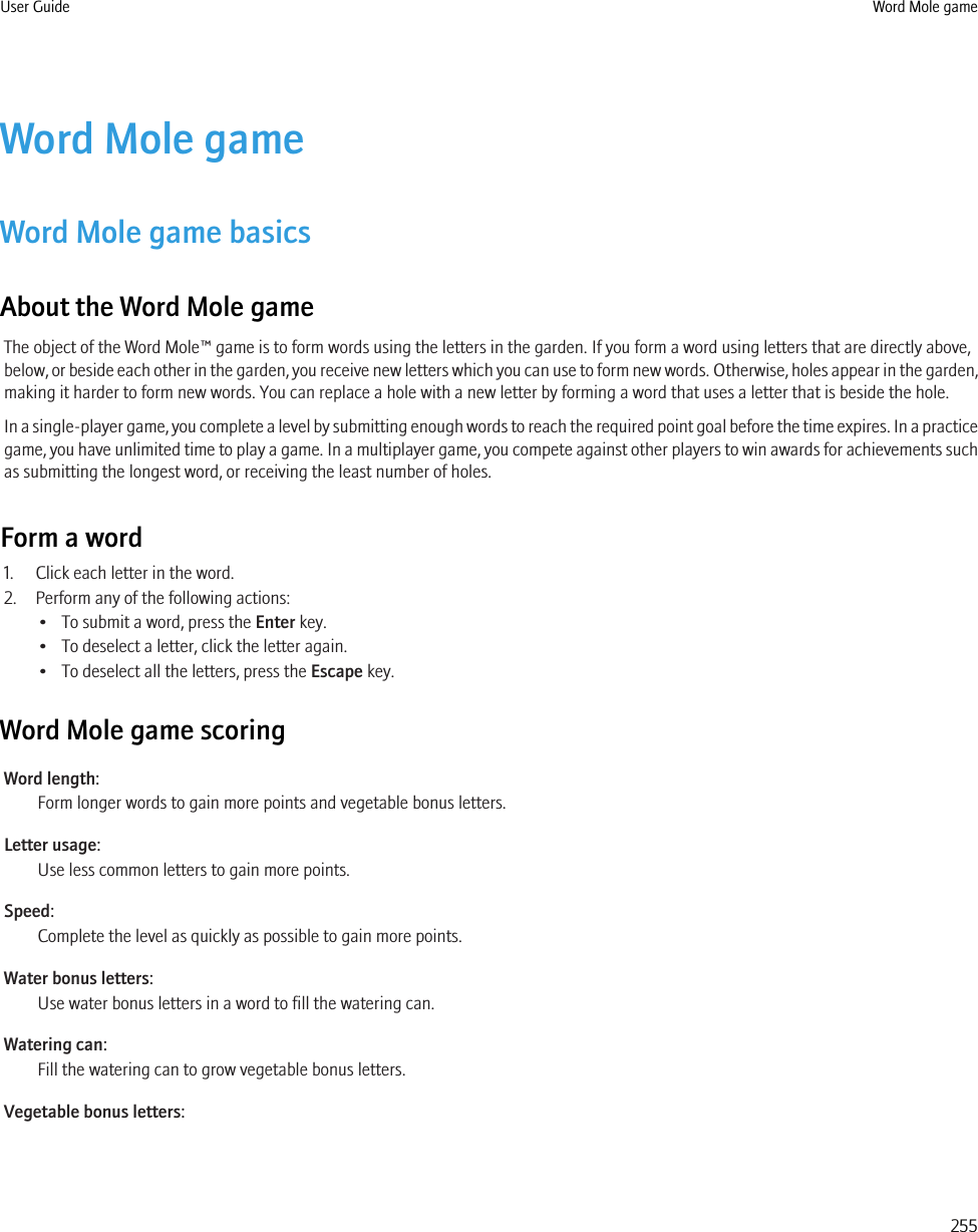 Word Mole gameWord Mole game basicsAbout the Word Mole gameThe object of the Word Mole™ game is to form words using the letters in the garden. If you form a word using letters that are directly above,below, or beside each other in the garden, you receive new letters which you can use to form new words. Otherwise, holes appear in the garden,making it harder to form new words. You can replace a hole with a new letter by forming a word that uses a letter that is beside the hole.In a single-player game, you complete a level by submitting enough words to reach the required point goal before the time expires. In a practicegame, you have unlimited time to play a game. In a multiplayer game, you compete against other players to win awards for achievements suchas submitting the longest word, or receiving the least number of holes.Form a word1. Click each letter in the word.2. Perform any of the following actions:• To submit a word, press the Enter key.• To deselect a letter, click the letter again.• To deselect all the letters, press the Escape key.Word Mole game scoringWord length:Form longer words to gain more points and vegetable bonus letters.Letter usage:Use less common letters to gain more points.Speed:Complete the level as quickly as possible to gain more points.Water bonus letters:Use water bonus letters in a word to fill the watering can.Watering can:Fill the watering can to grow vegetable bonus letters.Vegetable bonus letters:User Guide Word Mole game255