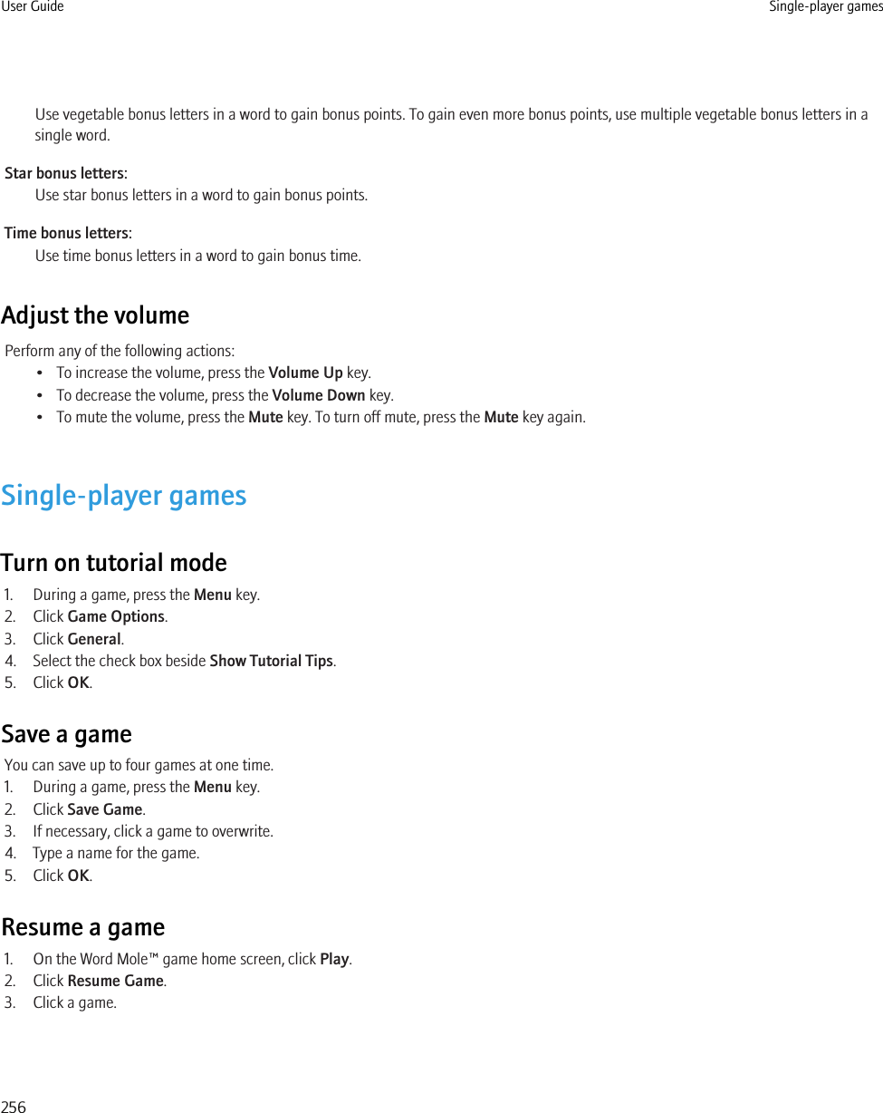 Use vegetable bonus letters in a word to gain bonus points. To gain even more bonus points, use multiple vegetable bonus letters in asingle word.Star bonus letters:Use star bonus letters in a word to gain bonus points.Time bonus letters:Use time bonus letters in a word to gain bonus time.Adjust the volumePerform any of the following actions:• To increase the volume, press the Volume Up key.• To decrease the volume, press the Volume Down key.• To mute the volume, press the Mute key. To turn off mute, press the Mute key again.Single-player gamesTurn on tutorial mode1. During a game, press the Menu key.2. Click Game Options.3. Click General.4. Select the check box beside Show Tutorial Tips.5. Click OK.Save a gameYou can save up to four games at one time.1. During a game, press the Menu key.2. Click Save Game.3. If necessary, click a game to overwrite.4. Type a name for the game.5. Click OK.Resume a game1. On the Word Mole™ game home screen, click Play.2. Click Resume Game.3. Click a game.User Guide Single-player games256
