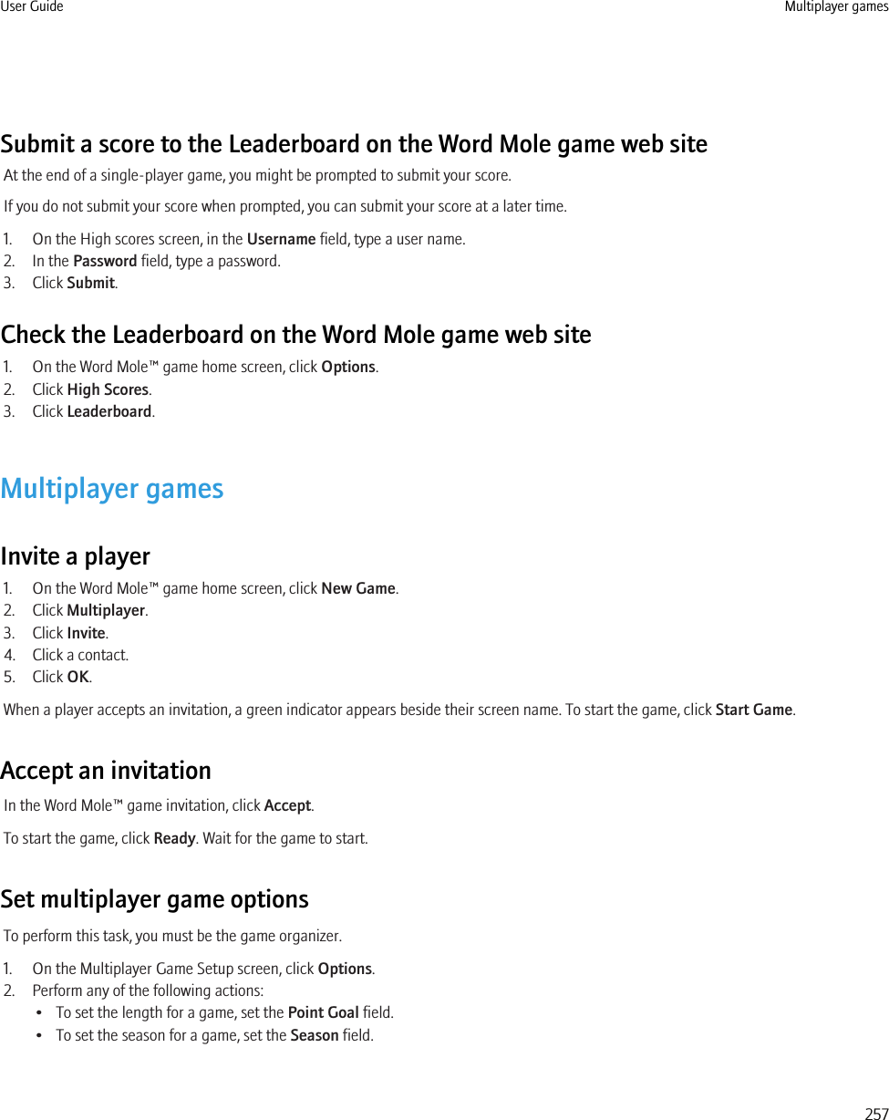 Submit a score to the Leaderboard on the Word Mole game web siteAt the end of a single-player game, you might be prompted to submit your score.If you do not submit your score when prompted, you can submit your score at a later time.1. On the High scores screen, in the Username field, type a user name.2. In the Password field, type a password.3. Click Submit.Check the Leaderboard on the Word Mole game web site1. On the Word Mole™ game home screen, click Options.2. Click High Scores.3. Click Leaderboard.Multiplayer gamesInvite a player1. On the Word Mole™ game home screen, click New Game.2. Click Multiplayer.3. Click Invite.4. Click a contact.5. Click OK.When a player accepts an invitation, a green indicator appears beside their screen name. To start the game, click Start Game.Accept an invitationIn the Word Mole™ game invitation, click Accept.To start the game, click Ready. Wait for the game to start.Set multiplayer game optionsTo perform this task, you must be the game organizer.1. On the Multiplayer Game Setup screen, click Options.2. Perform any of the following actions:• To set the length for a game, set the Point Goal field.• To set the season for a game, set the Season field.User Guide Multiplayer games257