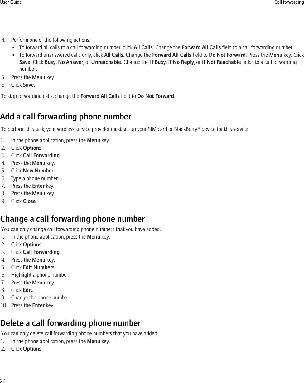 4. Perform one of the following actions:• To forward all calls to a call forwarding number, click All Calls. Change the Forward All Calls field to a call forwarding number.• To forward unanswered calls only, click All Calls. Change the Forward All Calls field to Do Not Forward. Press the Menu key. ClickSave. Click Busy, No Answer, or Unreachable. Change the If Busy, If No Reply, or If Not Reachable fields to a call forwardingnumber.5. Press the Menu key.6. Click Save.To stop forwarding calls, change the Forward All Calls field to Do Not Forward.Add a call forwarding phone numberTo perform this task, your wireless service provider must set up your SIM card or BlackBerry® device for this service.1. In the phone application, press the Menu key.2. Click Options.3. Click Call Forwarding.4. Press the Menu key.5. Click New Number.6. Type a phone number.7. Press the Enter key.8. Press the Menu key.9. Click Close.Change a call forwarding phone numberYou can only change call forwarding phone numbers that you have added.1. In the phone application, press the Menu key.2. Click Options.3. Click Call Forwarding.4. Press the Menu key.5. Click Edit Numbers.6. Highlight a phone number.7. Press the Menu key.8. Click Edit.9. Change the phone number.10. Press the Enter key.Delete a call forwarding phone numberYou can only delete call forwarding phone numbers that you have added.1. In the phone application, press the Menu key.2. Click Options.User Guide Call forwarding24