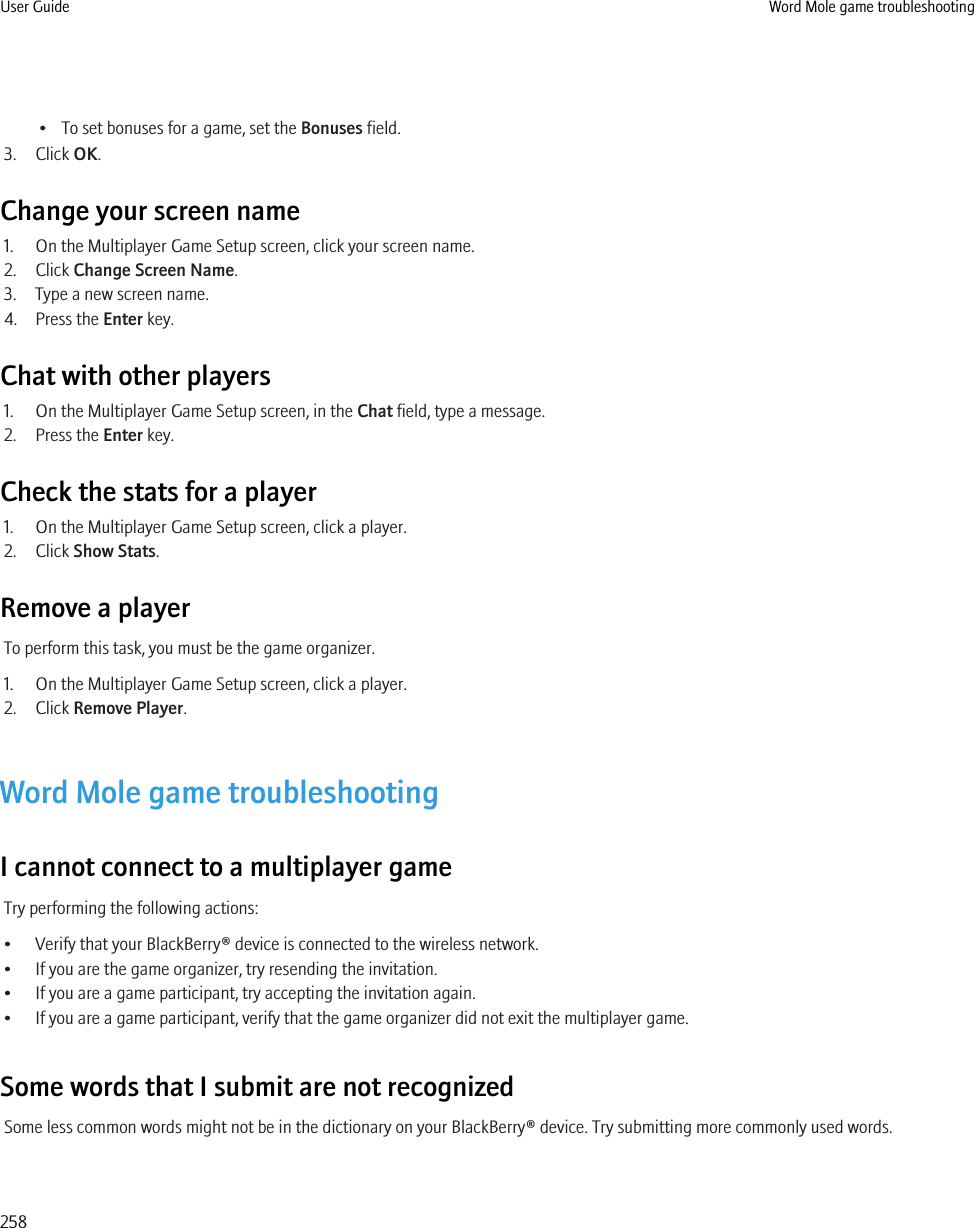 • To set bonuses for a game, set the Bonuses field.3. Click OK.Change your screen name1. On the Multiplayer Game Setup screen, click your screen name.2. Click Change Screen Name.3. Type a new screen name.4. Press the Enter key.Chat with other players1. On the Multiplayer Game Setup screen, in the Chat field, type a message.2. Press the Enter key.Check the stats for a player1. On the Multiplayer Game Setup screen, click a player.2. Click Show Stats.Remove a playerTo perform this task, you must be the game organizer.1. On the Multiplayer Game Setup screen, click a player.2. Click Remove Player.Word Mole game troubleshootingI cannot connect to a multiplayer gameTry performing the following actions:• Verify that your BlackBerry® device is connected to the wireless network.• If you are the game organizer, try resending the invitation.• If you are a game participant, try accepting the invitation again.• If you are a game participant, verify that the game organizer did not exit the multiplayer game.Some words that I submit are not recognizedSome less common words might not be in the dictionary on your BlackBerry® device. Try submitting more commonly used words.User Guide Word Mole game troubleshooting258