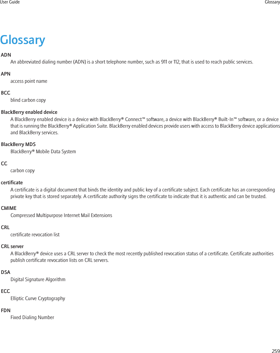 GlossaryADNAn abbreviated dialing number (ADN) is a short telephone number, such as 911 or 112, that is used to reach public services.APNaccess point nameBCCblind carbon copyBlackBerry enabled deviceA BlackBerry enabled device is a device with BlackBerry® Connect™ software, a device with BlackBerry® Built-In™ software, or a devicethat is running the BlackBerry® Application Suite. BlackBerry enabled devices provide users with access to BlackBerry device applicationsand BlackBerry services.BlackBerry MDSBlackBerry® Mobile Data SystemCCcarbon copycertificateA certificate is a digital document that binds the identity and public key of a certificate subject. Each certificate has an correspondingprivate key that is stored separately. A certificate authority signs the certificate to indicate that it is authentic and can be trusted.CMIMECompressed Multipurpose Internet Mail ExtensionsCRLcertificate revocation listCRL serverA BlackBerry® device uses a CRL server to check the most recently published revocation status of a certificate. Certificate authoritiespublish certificate revocation lists on CRL servers.DSADigital Signature AlgorithmECCElliptic Curve CryptographyFDNFixed Dialing NumberUser Guide Glossary259