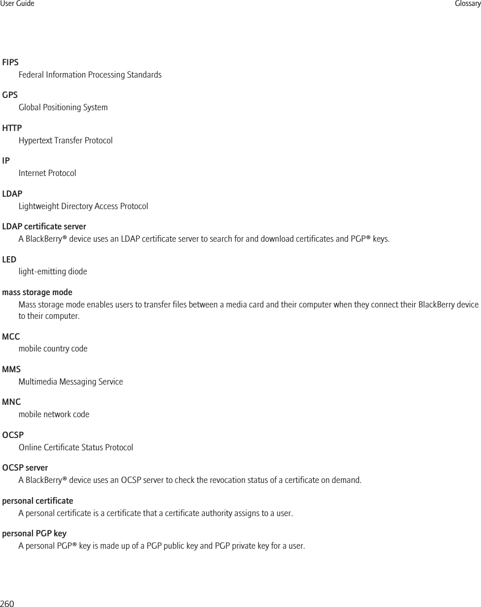 FIPSFederal Information Processing StandardsGPSGlobal Positioning SystemHTTPHypertext Transfer ProtocolIPInternet ProtocolLDAPLightweight Directory Access ProtocolLDAP certificate serverA BlackBerry® device uses an LDAP certificate server to search for and download certificates and PGP® keys.LEDlight-emitting diodemass storage modeMass storage mode enables users to transfer files between a media card and their computer when they connect their BlackBerry deviceto their computer.MCCmobile country codeMMSMultimedia Messaging ServiceMNCmobile network codeOCSPOnline Certificate Status ProtocolOCSP serverA BlackBerry® device uses an OCSP server to check the revocation status of a certificate on demand.personal certificateA personal certificate is a certificate that a certificate authority assigns to a user.personal PGP keyA personal PGP® key is made up of a PGP public key and PGP private key for a user.User Guide Glossary260