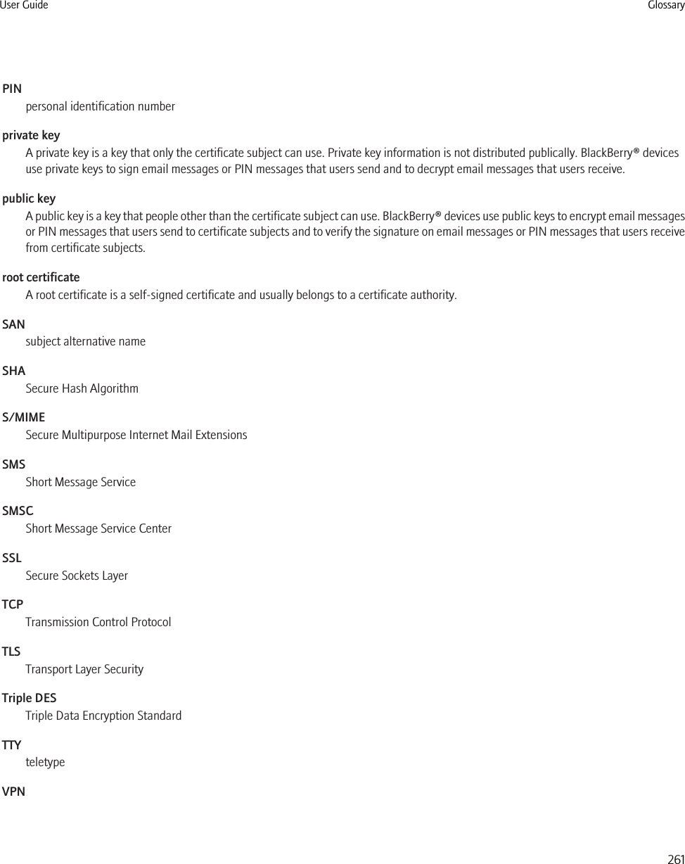 PINpersonal identification numberprivate keyA private key is a key that only the certificate subject can use. Private key information is not distributed publically. BlackBerry® devicesuse private keys to sign email messages or PIN messages that users send and to decrypt email messages that users receive.public keyA public key is a key that people other than the certificate subject can use. BlackBerry® devices use public keys to encrypt email messagesor PIN messages that users send to certificate subjects and to verify the signature on email messages or PIN messages that users receivefrom certificate subjects.root certificateA root certificate is a self-signed certificate and usually belongs to a certificate authority.SANsubject alternative nameSHASecure Hash AlgorithmS/MIMESecure Multipurpose Internet Mail ExtensionsSMSShort Message ServiceSMSCShort Message Service CenterSSLSecure Sockets LayerTCPTransmission Control ProtocolTLSTransport Layer SecurityTriple DESTriple Data Encryption StandardTTYteletypeVPNUser Guide Glossary261