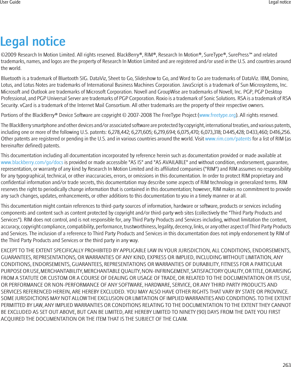 Legal notice©2009 Research In Motion Limited. All rights reserved. BlackBerry®, RIM®, Research In Motion®, SureType®, SurePress™ and relatedtrademarks, names, and logos are the property of Research In Motion Limited and are registered and/or used in the U.S. and countries aroundthe world.Bluetooth is a trademark of Bluetooth SIG. DataViz, Sheet to Go, Slideshow to Go, and Word to Go are trademarks of DataViz. IBM, Domino,Lotus, and Lotus Notes are trademarks of International Business Machines Corporation. JavaScript is a trademark of Sun Microsystems, Inc.Microsoft and Outlook are trademarks of Microsoft Corporation. Novell and GroupWise are trademarks of Novell, Inc. PGP, PGP DesktopProfessional, and PGP Universal Server are trademarks of PGP Corporation. Roxio is a trademark of Sonic Solutions. RSA is a trademark of RSASecurity. vCard is a trademark of the Internet Mail Consortium. All other trademarks are the property of their respective owners.Portions of the BlackBerry® Device Software are copyright © 2007-2008 The FreeType Project (www.freetype.org). All rights reserved.The BlackBerry smartphone and other devices and/or associated software are protected by copyright, international treaties, and various patents,including one or more of the following U.S. patents: 6,278,442; 6,271,605; 6,219,694; 6,075,470; 6,073,318; D445,428; D433,460; D416,256.Other patents are registered or pending in the U.S. and in various countries around the world. Visit www.rim.com/patents for a list of RIM (ashereinafter defined) patents.This documentation including all documentation incorporated by reference herein such as documentation provided or made available atwww.blackberry.com/go/docs is provided or made accessible &quot;AS IS&quot; and &quot;AS AVAILABLE&quot; and without condition, endorsement, guarantee,representation, or warranty of any kind by Research In Motion Limited and its affiliated companies (&quot;RIM&quot;) and RIM assumes no responsibilityfor any typographical, technical, or other inaccuracies, errors, or omissions in this documentation. In order to protect RIM proprietary andconfidential information and/or trade secrets, this documentation may describe some aspects of RIM technology in generalized terms. RIMreserves the right to periodically change information that is contained in this documentation; however, RIM makes no commitment to provideany such changes, updates, enhancements, or other additions to this documentation to you in a timely manner or at all.This documentation might contain references to third-party sources of information, hardware or software, products or services includingcomponents and content such as content protected by copyright and/or third-party web sites (collectively the &quot;Third Party Products andServices&quot;). RIM does not control, and is not responsible for, any Third Party Products and Services including, without limitation the content,accuracy, copyright compliance, compatibility, performance, trustworthiness, legality, decency, links, or any other aspect of Third Party Productsand Services. The inclusion of a reference to Third Party Products and Services in this documentation does not imply endorsement by RIM ofthe Third Party Products and Services or the third party in any way.EXCEPT TO THE EXTENT SPECIFICALLY PROHIBITED BY APPLICABLE LAW IN YOUR JURISDICTION, ALL CONDITIONS, ENDORSEMENTS,GUARANTEES, REPRESENTATIONS, OR WARRANTIES OF ANY KIND, EXPRESS OR IMPLIED, INCLUDING WITHOUT LIMITATION, ANYCONDITIONS, ENDORSEMENTS, GUARANTEES, REPRESENTATIONS OR WARRANTIES OF DURABILITY, FITNESS FOR A PARTICULARPURPOSE OR USE, MERCHANTABILITY, MERCHANTABLE QUALITY, NON-INFRINGEMENT, SATISFACTORY QUALITY, OR TITLE, OR ARISINGFROM A STATUTE OR CUSTOM OR A COURSE OF DEALING OR USAGE OF TRADE, OR RELATED TO THE DOCUMENTATION OR ITS USE,OR PERFORMANCE OR NON-PERFORMANCE OF ANY SOFTWARE, HARDWARE, SERVICE, OR ANY THIRD PARTY PRODUCTS ANDSERVICES REFERENCED HEREIN, ARE HEREBY EXCLUDED. YOU MAY ALSO HAVE OTHER RIGHTS THAT VARY BY STATE OR PROVINCE.SOME JURISDICTIONS MAY NOT ALLOW THE EXCLUSION OR LIMITATION OF IMPLIED WARRANTIES AND CONDITIONS. TO THE EXTENTPERMITTED BY LAW, ANY IMPLIED WARRANTIES OR CONDITIONS RELATING TO THE DOCUMENTATION TO THE EXTENT THEY CANNOTBE EXCLUDED AS SET OUT ABOVE, BUT CAN BE LIMITED, ARE HEREBY LIMITED TO NINETY (90) DAYS FROM THE DATE YOU FIRSTACQUIRED THE DOCUMENTATION OR THE ITEM THAT IS THE SUBJECT OF THE CLAIM.User Guide Legal notice263