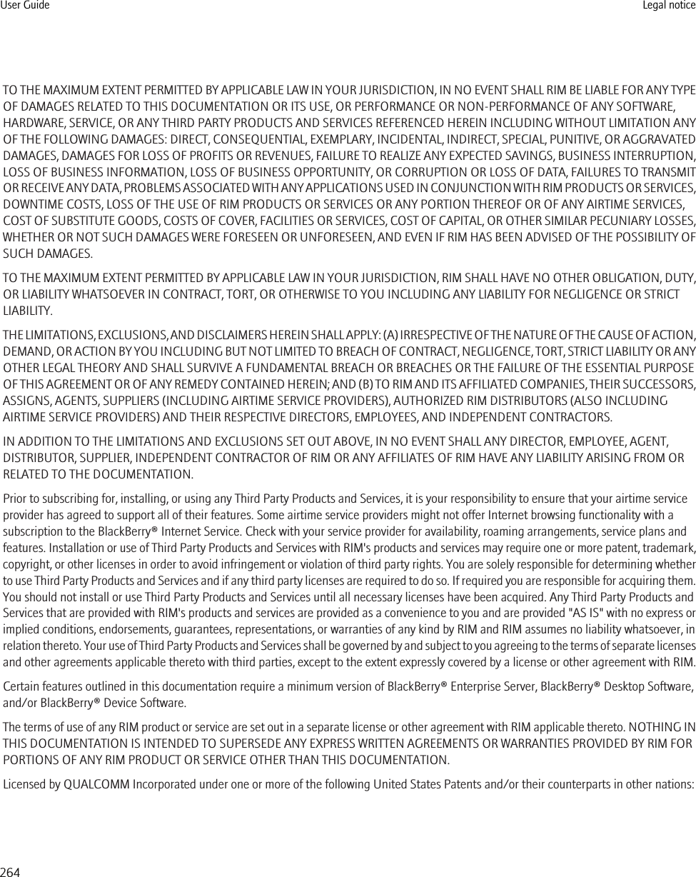 TO THE MAXIMUM EXTENT PERMITTED BY APPLICABLE LAW IN YOUR JURISDICTION, IN NO EVENT SHALL RIM BE LIABLE FOR ANY TYPEOF DAMAGES RELATED TO THIS DOCUMENTATION OR ITS USE, OR PERFORMANCE OR NON-PERFORMANCE OF ANY SOFTWARE,HARDWARE, SERVICE, OR ANY THIRD PARTY PRODUCTS AND SERVICES REFERENCED HEREIN INCLUDING WITHOUT LIMITATION ANYOF THE FOLLOWING DAMAGES: DIRECT, CONSEQUENTIAL, EXEMPLARY, INCIDENTAL, INDIRECT, SPECIAL, PUNITIVE, OR AGGRAVATEDDAMAGES, DAMAGES FOR LOSS OF PROFITS OR REVENUES, FAILURE TO REALIZE ANY EXPECTED SAVINGS, BUSINESS INTERRUPTION,LOSS OF BUSINESS INFORMATION, LOSS OF BUSINESS OPPORTUNITY, OR CORRUPTION OR LOSS OF DATA, FAILURES TO TRANSMITOR RECEIVE ANY DATA, PROBLEMS ASSOCIATED WITH ANY APPLICATIONS USED IN CONJUNCTION WITH RIM PRODUCTS OR SERVICES,DOWNTIME COSTS, LOSS OF THE USE OF RIM PRODUCTS OR SERVICES OR ANY PORTION THEREOF OR OF ANY AIRTIME SERVICES,COST OF SUBSTITUTE GOODS, COSTS OF COVER, FACILITIES OR SERVICES, COST OF CAPITAL, OR OTHER SIMILAR PECUNIARY LOSSES,WHETHER OR NOT SUCH DAMAGES WERE FORESEEN OR UNFORESEEN, AND EVEN IF RIM HAS BEEN ADVISED OF THE POSSIBILITY OFSUCH DAMAGES.TO THE MAXIMUM EXTENT PERMITTED BY APPLICABLE LAW IN YOUR JURISDICTION, RIM SHALL HAVE NO OTHER OBLIGATION, DUTY,OR LIABILITY WHATSOEVER IN CONTRACT, TORT, OR OTHERWISE TO YOU INCLUDING ANY LIABILITY FOR NEGLIGENCE OR STRICTLIABILITY.THE LIMITATIONS, EXCLUSIONS, AND DISCLAIMERS HEREIN SHALL APPLY: (A) IRRESPECTIVE OF THE NATURE OF THE CAUSE OF ACTION,DEMAND, OR ACTION BY YOU INCLUDING BUT NOT LIMITED TO BREACH OF CONTRACT, NEGLIGENCE, TORT, STRICT LIABILITY OR ANYOTHER LEGAL THEORY AND SHALL SURVIVE A FUNDAMENTAL BREACH OR BREACHES OR THE FAILURE OF THE ESSENTIAL PURPOSEOF THIS AGREEMENT OR OF ANY REMEDY CONTAINED HEREIN; AND (B) TO RIM AND ITS AFFILIATED COMPANIES, THEIR SUCCESSORS,ASSIGNS, AGENTS, SUPPLIERS (INCLUDING AIRTIME SERVICE PROVIDERS), AUTHORIZED RIM DISTRIBUTORS (ALSO INCLUDINGAIRTIME SERVICE PROVIDERS) AND THEIR RESPECTIVE DIRECTORS, EMPLOYEES, AND INDEPENDENT CONTRACTORS.IN ADDITION TO THE LIMITATIONS AND EXCLUSIONS SET OUT ABOVE, IN NO EVENT SHALL ANY DIRECTOR, EMPLOYEE, AGENT,DISTRIBUTOR, SUPPLIER, INDEPENDENT CONTRACTOR OF RIM OR ANY AFFILIATES OF RIM HAVE ANY LIABILITY ARISING FROM ORRELATED TO THE DOCUMENTATION.Prior to subscribing for, installing, or using any Third Party Products and Services, it is your responsibility to ensure that your airtime serviceprovider has agreed to support all of their features. Some airtime service providers might not offer Internet browsing functionality with asubscription to the BlackBerry® Internet Service. Check with your service provider for availability, roaming arrangements, service plans andfeatures. Installation or use of Third Party Products and Services with RIM&apos;s products and services may require one or more patent, trademark,copyright, or other licenses in order to avoid infringement or violation of third party rights. You are solely responsible for determining whetherto use Third Party Products and Services and if any third party licenses are required to do so. If required you are responsible for acquiring them.You should not install or use Third Party Products and Services until all necessary licenses have been acquired. Any Third Party Products andServices that are provided with RIM&apos;s products and services are provided as a convenience to you and are provided &quot;AS IS&quot; with no express orimplied conditions, endorsements, guarantees, representations, or warranties of any kind by RIM and RIM assumes no liability whatsoever, inrelation thereto. Your use of Third Party Products and Services shall be governed by and subject to you agreeing to the terms of separate licensesand other agreements applicable thereto with third parties, except to the extent expressly covered by a license or other agreement with RIM.Certain features outlined in this documentation require a minimum version of BlackBerry® Enterprise Server, BlackBerry® Desktop Software,and/or BlackBerry® Device Software.The terms of use of any RIM product or service are set out in a separate license or other agreement with RIM applicable thereto. NOTHING INTHIS DOCUMENTATION IS INTENDED TO SUPERSEDE ANY EXPRESS WRITTEN AGREEMENTS OR WARRANTIES PROVIDED BY RIM FORPORTIONS OF ANY RIM PRODUCT OR SERVICE OTHER THAN THIS DOCUMENTATION.Licensed by QUALCOMM Incorporated under one or more of the following United States Patents and/or their counterparts in other nations:User Guide Legal notice264