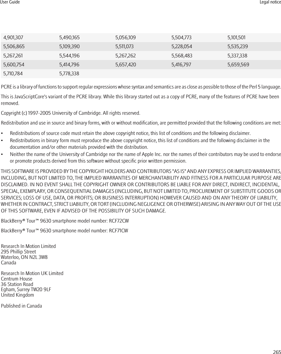 4,901,307 5,490,165 5,056,109 5,504,773 5,101,5015,506,865 5,109,390 5,511,073 5,228,054 5,535,2395,267,261 5,544,196 5,267,262 5,568,483 5,337,3385,600,754 5,414,796 5,657,420 5,416,797 5,659,5695,710,784 5,778,338PCRE is a library of functions to support regular expressions whose syntax and semantics are as close as possible to those of the Perl 5 language.This is JavaScriptCore&apos;s variant of the PCRE library. While this library started out as a copy of PCRE, many of the features of PCRE have beenremoved.Copyright (c) 1997-2005 University of Cambridge. All rights reserved.Redistribution and use in source and binary forms, with or without modification, are permitted provided that the following conditions are met:• Redistributions of source code must retain the above copyright notice, this list of conditions and the following disclaimer.• Redistributions in binary form must reproduce the above copyright notice, this list of conditions and the following disclaimer in thedocumentation and/or other materials provided with the distribution.•Neither the name of the University of Cambridge nor the name of Apple Inc. nor the names of their contributors may be used to endorseor promote products derived from this software without specific prior written permission.THIS SOFTWARE IS PROVIDED BY THE COPYRIGHT HOLDERS AND CONTRIBUTORS &quot;AS IS&quot; AND ANY EXPRESS OR IMPLIED WARRANTIES,INCLUDING, BUT NOT LIMITED TO, THE IMPLIED WARRANTIES OF MERCHANTABILITY AND FITNESS FOR A PARTICULAR PURPOSE AREDISCLAIMED. IN NO EVENT SHALL THE COPYRIGHT OWNER OR CONTRIBUTORS BE LIABLE FOR ANY DIRECT, INDIRECT, INCIDENTAL,SPECIAL, EXEMPLARY, OR CONSEQUENTIAL DAMAGES (INCLUDING, BUT NOT LIMITED TO, PROCUREMENT OF SUBSTITUTE GOODS ORSERVICES; LOSS OF USE, DATA, OR PROFITS; OR BUSINESS INTERRUPTION) HOWEVER CAUSED AND ON ANY THEORY OF LIABILITY,WHETHER IN CONTRACT, STRICT LIABILITY, OR TORT (INCLUDING NEGLIGENCE OR OTHERWISE) ARISING IN ANY WAY OUT OF THE USEOF THIS SOFTWARE, EVEN IF ADVISED OF THE POSSIBILITY OF SUCH DAMAGE.BlackBerry® Tour™ 9630 smartphone model number: RCF72CWBlackBerry® Tour™ 9630 smartphone model number: RCF71CWResearch In Motion Limited295 Phillip StreetWaterloo, ON N2L 3W8CanadaResearch In Motion UK Limited Centrum House 36 Station Road Egham, Surrey TW20 9LF United Kingdom Published in CanadaUser Guide Legal notice265