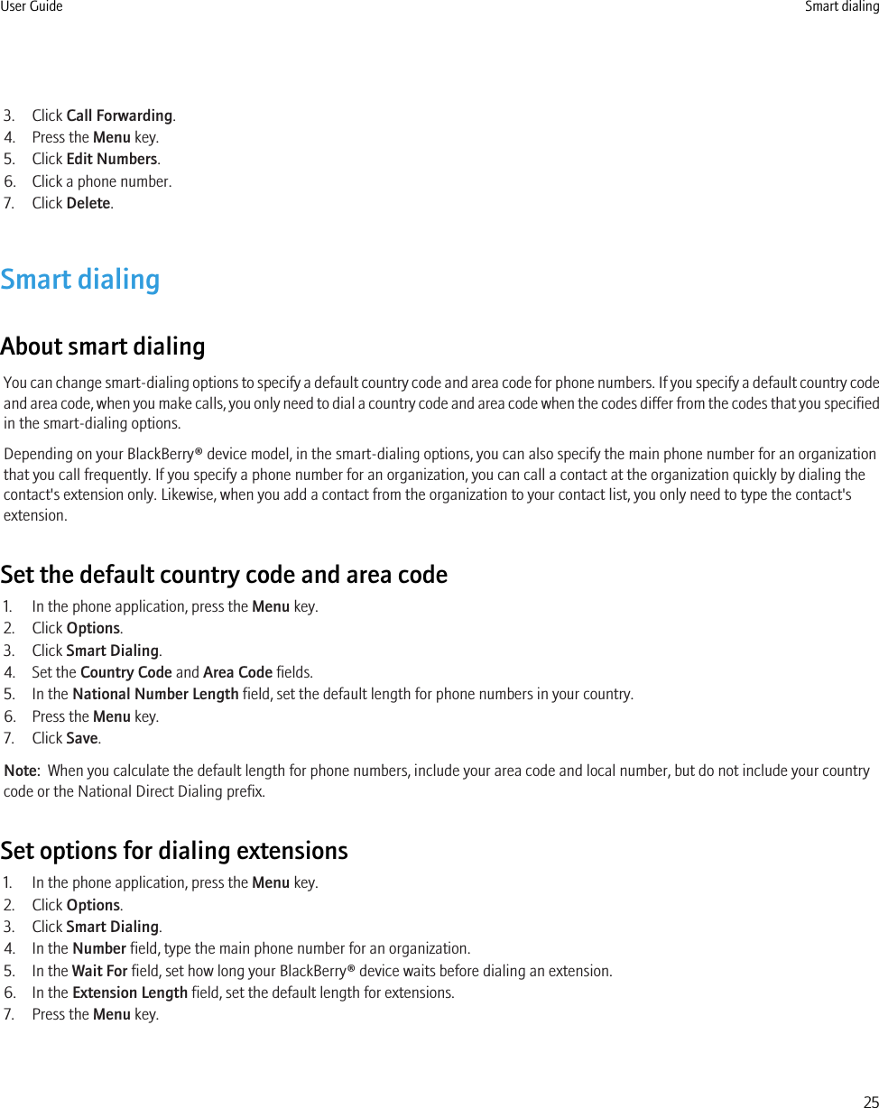 3. Click Call Forwarding.4. Press the Menu key.5. Click Edit Numbers.6. Click a phone number.7. Click Delete.Smart dialingAbout smart dialingYou can change smart-dialing options to specify a default country code and area code for phone numbers. If you specify a default country codeand area code, when you make calls, you only need to dial a country code and area code when the codes differ from the codes that you specifiedin the smart-dialing options.Depending on your BlackBerry® device model, in the smart-dialing options, you can also specify the main phone number for an organizationthat you call frequently. If you specify a phone number for an organization, you can call a contact at the organization quickly by dialing thecontact&apos;s extension only. Likewise, when you add a contact from the organization to your contact list, you only need to type the contact&apos;sextension.Set the default country code and area code1. In the phone application, press the Menu key.2. Click Options.3. Click Smart Dialing.4. Set the Country Code and Area Code fields.5. In the National Number Length field, set the default length for phone numbers in your country.6. Press the Menu key.7. Click Save.Note:  When you calculate the default length for phone numbers, include your area code and local number, but do not include your countrycode or the National Direct Dialing prefix.Set options for dialing extensions1. In the phone application, press the Menu key.2. Click Options.3. Click Smart Dialing.4. In the Number field, type the main phone number for an organization.5. In the Wait For field, set how long your BlackBerry® device waits before dialing an extension.6. In the Extension Length field, set the default length for extensions.7. Press the Menu key.User Guide Smart dialing25