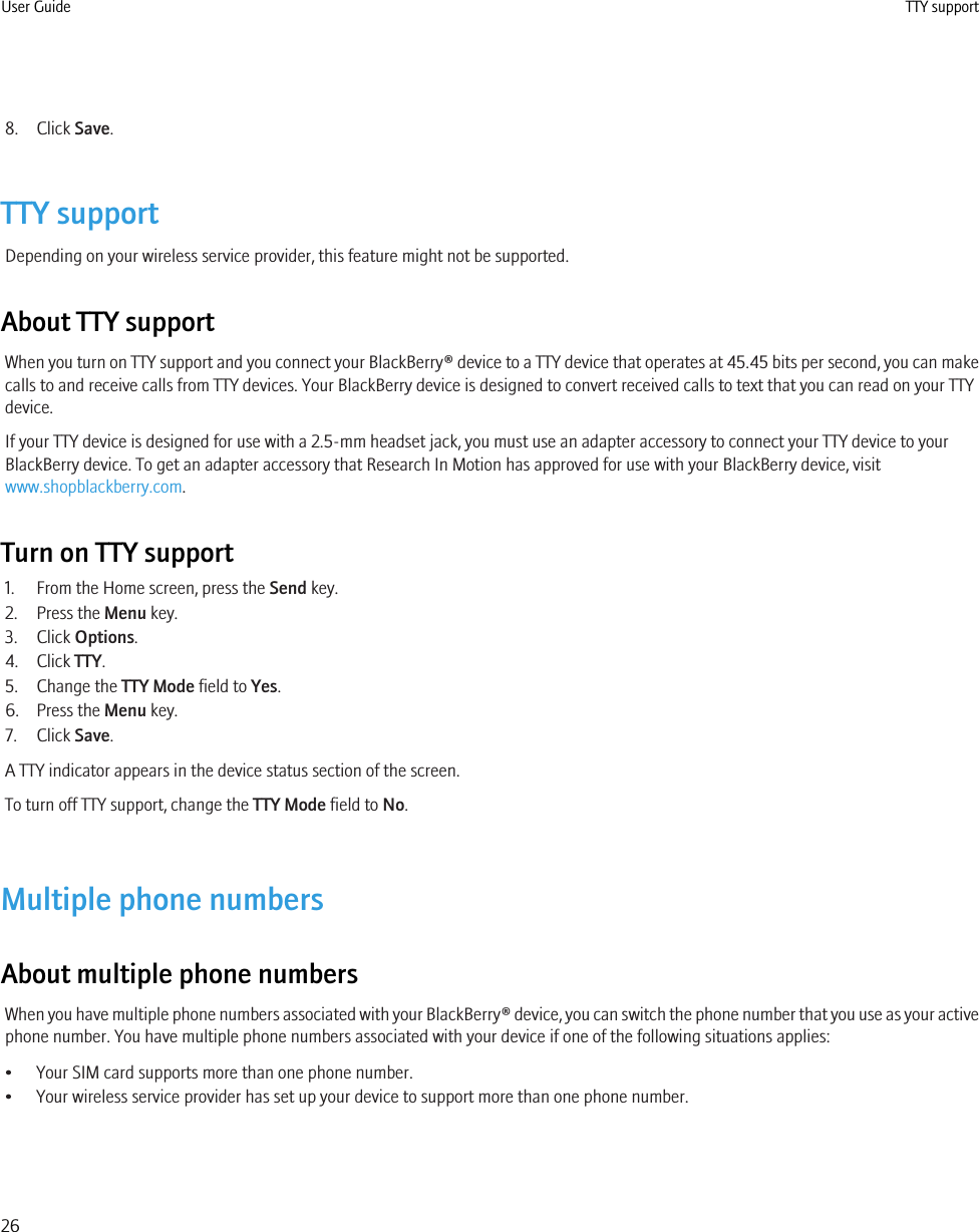 8. Click Save.TTY supportDepending on your wireless service provider, this feature might not be supported.About TTY supportWhen you turn on TTY support and you connect your BlackBerry® device to a TTY device that operates at 45.45 bits per second, you can makecalls to and receive calls from TTY devices. Your BlackBerry device is designed to convert received calls to text that you can read on your TTYdevice.If your TTY device is designed for use with a 2.5-mm headset jack, you must use an adapter accessory to connect your TTY device to yourBlackBerry device. To get an adapter accessory that Research In Motion has approved for use with your BlackBerry device, visitwww.shopblackberry.com.Turn on TTY support1. From the Home screen, press the Send key.2. Press the Menu key.3. Click Options.4. Click TTY.5. Change the TTY Mode field to Yes.6. Press the Menu key.7. Click Save.A TTY indicator appears in the device status section of the screen.To turn off TTY support, change the TTY Mode field to No.Multiple phone numbersAbout multiple phone numbersWhen you have multiple phone numbers associated with your BlackBerry® device, you can switch the phone number that you use as your activephone number. You have multiple phone numbers associated with your device if one of the following situations applies:• Your SIM card supports more than one phone number.• Your wireless service provider has set up your device to support more than one phone number.User Guide TTY support26