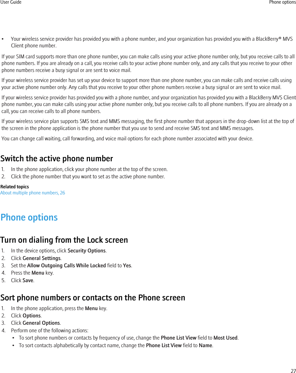 • Your wireless service provider has provided you with a phone number, and your organization has provided you with a BlackBerry® MVSClient phone number.If your SIM card supports more than one phone number, you can make calls using your active phone number only, but you receive calls to allphone numbers. If you are already on a call, you receive calls to your active phone number only, and any calls that you receive to your otherphone numbers receive a busy signal or are sent to voice mail.If your wireless service provider has set up your device to support more than one phone number, you can make calls and receive calls usingyour active phone number only. Any calls that you receive to your other phone numbers receive a busy signal or are sent to voice mail.If your wireless service provider has provided you with a phone number, and your organization has provided you with a BlackBerry MVS Clientphone number, you can make calls using your active phone number only, but you receive calls to all phone numbers. If you are already on acall, you can receive calls to all phone numbers.If your wireless service plan supports SMS text and MMS messaging, the first phone number that appears in the drop-down list at the top ofthe screen in the phone application is the phone number that you use to send and receive SMS text and MMS messages.You can change call waiting, call forwarding, and voice mail options for each phone number associated with your device.Switch the active phone number1. In the phone application, click your phone number at the top of the screen.2. Click the phone number that you want to set as the active phone number.Related topicsAbout multiple phone numbers, 26Phone optionsTurn on dialing from the Lock screen1. In the device options, click Security Options.2. Click General Settings.3. Set the Allow Outgoing Calls While Locked field to Yes.4. Press the Menu key.5. Click Save.Sort phone numbers or contacts on the Phone screen1. In the phone application, press the Menu key.2. Click Options.3. Click General Options.4. Perform one of the following actions:• To sort phone numbers or contacts by frequency of use, change the Phone List View field to Most Used.• To sort contacts alphabetically by contact name, change the Phone List View field to Name.User Guide Phone options27
