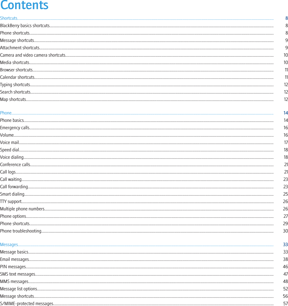 ContentsShortcuts..................................................................................................................................................................................................................................................... 8BlackBerry basics shortcuts...................................................................................................................................................................................................................... 8Phone shortcuts.......................................................................................................................................................................................................................................... 8Message shortcuts..................................................................................................................................................................................................................................... 9Attachment shortcuts................................................................................................................................................................................................................................ 9Camera and video camera shortcuts....................................................................................................................................................................................................... 10Media shortcuts.......................................................................................................................................................................................................................................... 10Browser shortcuts....................................................................................................................................................................................................................................... 11Calendar shortcuts..................................................................................................................................................................................................................................... 11Typing shortcuts......................................................................................................................................................................................................................................... 12Search shortcuts......................................................................................................................................................................................................................................... 12Map shortcuts............................................................................................................................................................................................................................................. 12Phone........................................................................................................................................................................................................................................................... 14Phone basics............................................................................................................................................................................................................................................... 14Emergency calls.......................................................................................................................................................................................................................................... 16Volume......................................................................................................................................................................................................................................................... 16Voice mail.................................................................................................................................................................................................................................................... 17Speed dial.................................................................................................................................................................................................................................................... 18Voice dialing............................................................................................................................................................................................................................................... 18Conference calls......................................................................................................................................................................................................................................... 21Call logs....................................................................................................................................................................................................................................................... 21Call waiting................................................................................................................................................................................................................................................. 23Call forwarding........................................................................................................................................................................................................................................... 23Smart dialing.............................................................................................................................................................................................................................................. 25TTY support................................................................................................................................................................................................................................................. 26Multiple phone numbers........................................................................................................................................................................................................................... 26Phone options............................................................................................................................................................................................................................................. 27Phone shortcuts.......................................................................................................................................................................................................................................... 29Phone troubleshooting.............................................................................................................................................................................................................................. 30Messages..................................................................................................................................................................................................................................................... 33Message basics........................................................................................................................................................................................................................................... 33Email messages.......................................................................................................................................................................................................................................... 38PIN messages............................................................................................................................................................................................................................................. 46SMS text messages.................................................................................................................................................................................................................................... 47MMS messages........................................................................................................................................................................................................................................... 48Message list options.................................................................................................................................................................................................................................. 52Message shortcuts..................................................................................................................................................................................................................................... 56S/MIME-protected messages................................................................................................................................................................................................................... 57