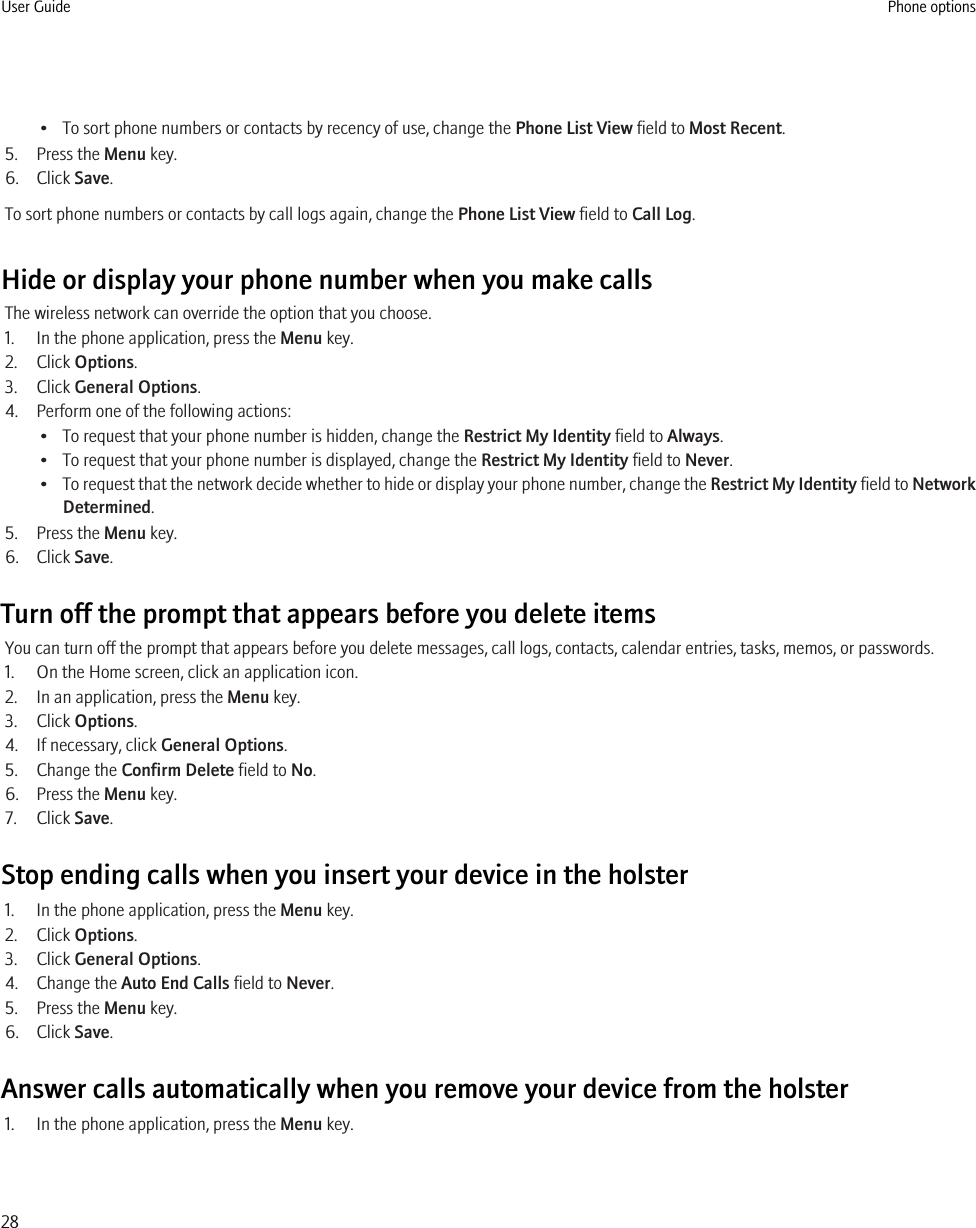 • To sort phone numbers or contacts by recency of use, change the Phone List View field to Most Recent.5. Press the Menu key.6. Click Save.To sort phone numbers or contacts by call logs again, change the Phone List View field to Call Log.Hide or display your phone number when you make callsThe wireless network can override the option that you choose.1. In the phone application, press the Menu key.2. Click Options.3. Click General Options.4. Perform one of the following actions:• To request that your phone number is hidden, change the Restrict My Identity field to Always.• To request that your phone number is displayed, change the Restrict My Identity field to Never.•To request that the network decide whether to hide or display your phone number, change the Restrict My Identity field to NetworkDetermined.5. Press the Menu key.6. Click Save.Turn off the prompt that appears before you delete itemsYou can turn off the prompt that appears before you delete messages, call logs, contacts, calendar entries, tasks, memos, or passwords.1. On the Home screen, click an application icon.2. In an application, press the Menu key.3. Click Options.4. If necessary, click General Options.5. Change the Confirm Delete field to No.6. Press the Menu key.7. Click Save.Stop ending calls when you insert your device in the holster1. In the phone application, press the Menu key.2. Click Options.3. Click General Options.4. Change the Auto End Calls field to Never.5. Press the Menu key.6. Click Save.Answer calls automatically when you remove your device from the holster1. In the phone application, press the Menu key.User Guide Phone options28