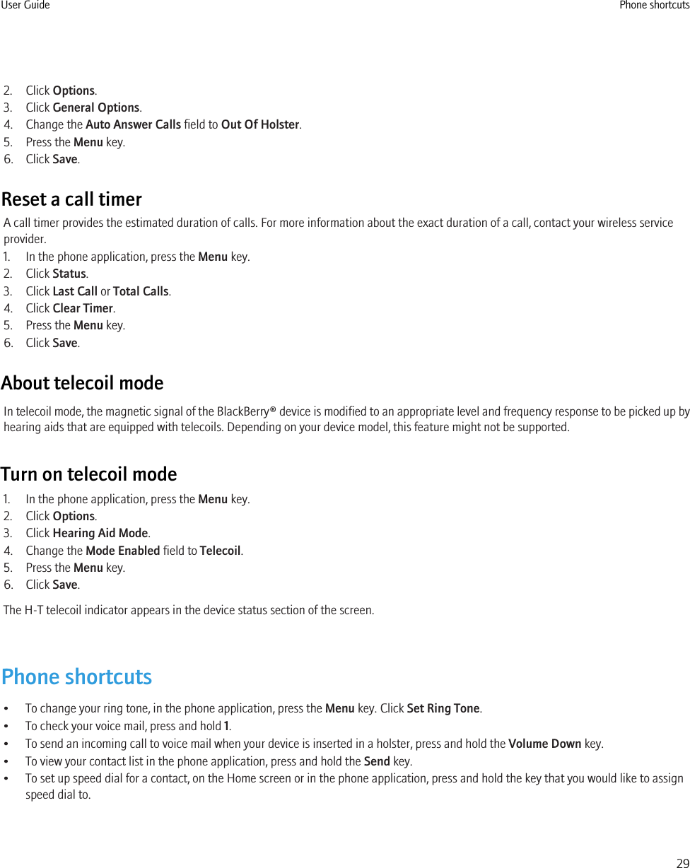 2. Click Options.3. Click General Options.4. Change the Auto Answer Calls field to Out Of Holster.5. Press the Menu key.6. Click Save.Reset a call timerA call timer provides the estimated duration of calls. For more information about the exact duration of a call, contact your wireless serviceprovider.1. In the phone application, press the Menu key.2. Click Status.3. Click Last Call or Total Calls.4. Click Clear Timer.5. Press the Menu key.6. Click Save.About telecoil modeIn telecoil mode, the magnetic signal of the BlackBerry® device is modified to an appropriate level and frequency response to be picked up byhearing aids that are equipped with telecoils. Depending on your device model, this feature might not be supported.Turn on telecoil mode1. In the phone application, press the Menu key.2. Click Options.3. Click Hearing Aid Mode.4. Change the Mode Enabled field to Telecoil.5. Press the Menu key.6. Click Save.The H-T telecoil indicator appears in the device status section of the screen.Phone shortcuts• To change your ring tone, in the phone application, press the Menu key. Click Set Ring Tone.• To check your voice mail, press and hold 1.• To send an incoming call to voice mail when your device is inserted in a holster, press and hold the Volume Down key.• To view your contact list in the phone application, press and hold the Send key.• To set up speed dial for a contact, on the Home screen or in the phone application, press and hold the key that you would like to assignspeed dial to.User Guide Phone shortcuts29