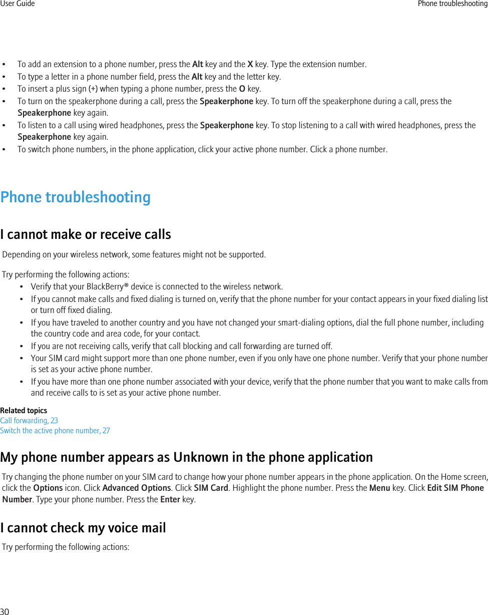 • To add an extension to a phone number, press the Alt key and the X key. Type the extension number.• To type a letter in a phone number field, press the Alt key and the letter key.• To insert a plus sign (+) when typing a phone number, press the O key.• To turn on the speakerphone during a call, press the Speakerphone key. To turn off the speakerphone during a call, press theSpeakerphone key again.• To listen to a call using wired headphones, press the Speakerphone key. To stop listening to a call with wired headphones, press theSpeakerphone key again.• To switch phone numbers, in the phone application, click your active phone number. Click a phone number.Phone troubleshootingI cannot make or receive callsDepending on your wireless network, some features might not be supported.Try performing the following actions:• Verify that your BlackBerry® device is connected to the wireless network.•If you cannot make calls and fixed dialing is turned on, verify that the phone number for your contact appears in your fixed dialing listor turn off fixed dialing.• If you have traveled to another country and you have not changed your smart-dialing options, dial the full phone number, includingthe country code and area code, for your contact.• If you are not receiving calls, verify that call blocking and call forwarding are turned off.•Your SIM card might support more than one phone number, even if you only have one phone number. Verify that your phone numberis set as your active phone number.•If you have more than one phone number associated with your device, verify that the phone number that you want to make calls fromand receive calls to is set as your active phone number.Related topicsCall forwarding, 23Switch the active phone number, 27My phone number appears as Unknown in the phone applicationTry changing the phone number on your SIM card to change how your phone number appears in the phone application. On the Home screen,click the Options icon. Click Advanced Options. Click SIM Card. Highlight the phone number. Press the Menu key. Click Edit SIM PhoneNumber. Type your phone number. Press the Enter key.I cannot check my voice mailTry performing the following actions:User Guide Phone troubleshooting30