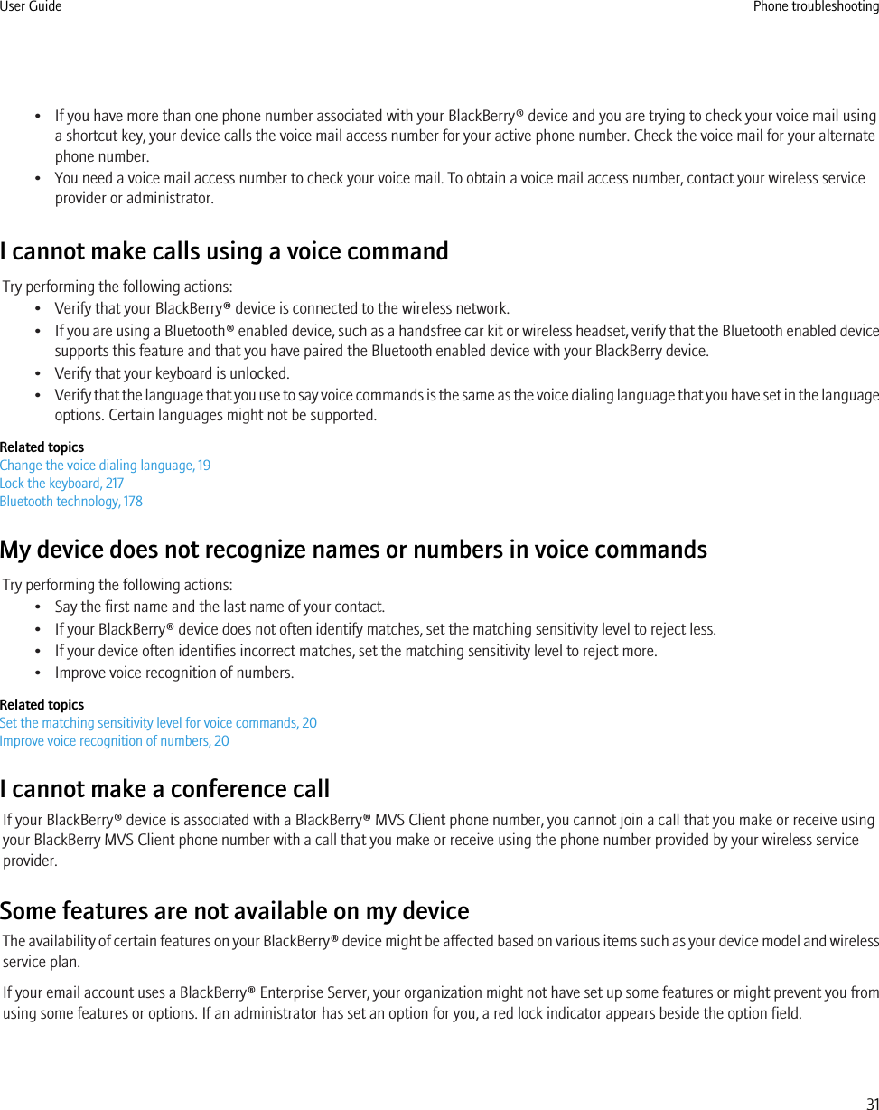 • If you have more than one phone number associated with your BlackBerry® device and you are trying to check your voice mail usinga shortcut key, your device calls the voice mail access number for your active phone number. Check the voice mail for your alternatephone number.• You need a voice mail access number to check your voice mail. To obtain a voice mail access number, contact your wireless serviceprovider or administrator.I cannot make calls using a voice commandTry performing the following actions:• Verify that your BlackBerry® device is connected to the wireless network.•If you are using a Bluetooth® enabled device, such as a handsfree car kit or wireless headset, verify that the Bluetooth enabled devicesupports this feature and that you have paired the Bluetooth enabled device with your BlackBerry device.• Verify that your keyboard is unlocked.•Verify that the language that you use to say voice commands is the same as the voice dialing language that you have set in the languageoptions. Certain languages might not be supported.Related topicsChange the voice dialing language, 19Lock the keyboard, 217Bluetooth technology, 178My device does not recognize names or numbers in voice commandsTry performing the following actions:• Say the first name and the last name of your contact.• If your BlackBerry® device does not often identify matches, set the matching sensitivity level to reject less.• If your device often identifies incorrect matches, set the matching sensitivity level to reject more.• Improve voice recognition of numbers.Related topicsSet the matching sensitivity level for voice commands, 20Improve voice recognition of numbers, 20I cannot make a conference callIf your BlackBerry® device is associated with a BlackBerry® MVS Client phone number, you cannot join a call that you make or receive usingyour BlackBerry MVS Client phone number with a call that you make or receive using the phone number provided by your wireless serviceprovider.Some features are not available on my deviceThe availability of certain features on your BlackBerry® device might be affected based on various items such as your device model and wirelessservice plan.If your email account uses a BlackBerry® Enterprise Server, your organization might not have set up some features or might prevent you fromusing some features or options. If an administrator has set an option for you, a red lock indicator appears beside the option field.User Guide Phone troubleshooting31