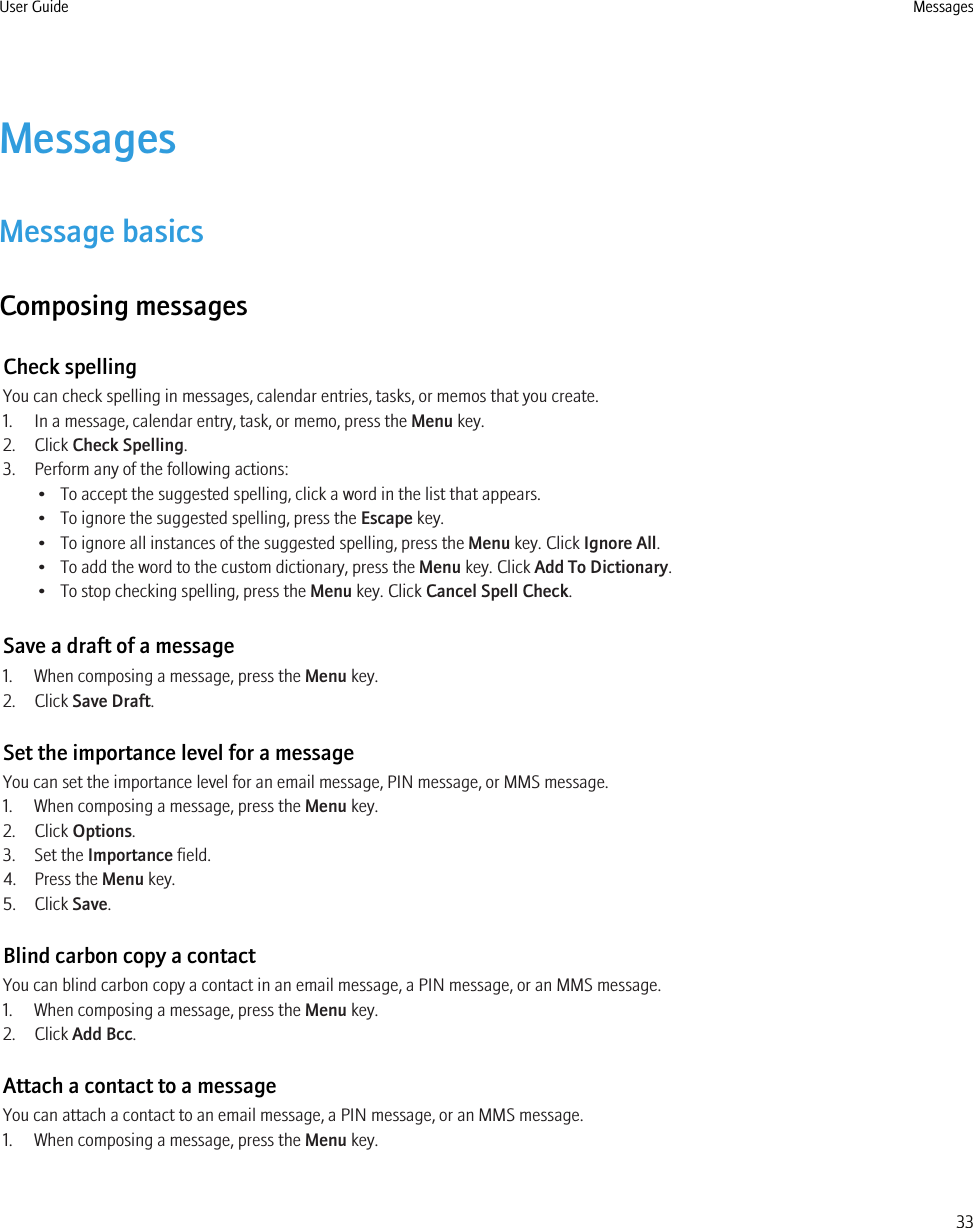 MessagesMessage basicsComposing messagesCheck spellingYou can check spelling in messages, calendar entries, tasks, or memos that you create.1. In a message, calendar entry, task, or memo, press the Menu key.2. Click Check Spelling.3. Perform any of the following actions:• To accept the suggested spelling, click a word in the list that appears.• To ignore the suggested spelling, press the Escape key.• To ignore all instances of the suggested spelling, press the Menu key. Click Ignore All.• To add the word to the custom dictionary, press the Menu key. Click Add To Dictionary.• To stop checking spelling, press the Menu key. Click Cancel Spell Check.Save a draft of a message1. When composing a message, press the Menu key.2. Click Save Draft.Set the importance level for a messageYou can set the importance level for an email message, PIN message, or MMS message.1. When composing a message, press the Menu key.2. Click Options.3. Set the Importance field.4. Press the Menu key.5. Click Save.Blind carbon copy a contactYou can blind carbon copy a contact in an email message, a PIN message, or an MMS message.1. When composing a message, press the Menu key.2. Click Add Bcc.Attach a contact to a messageYou can attach a contact to an email message, a PIN message, or an MMS message.1. When composing a message, press the Menu key.User Guide Messages33