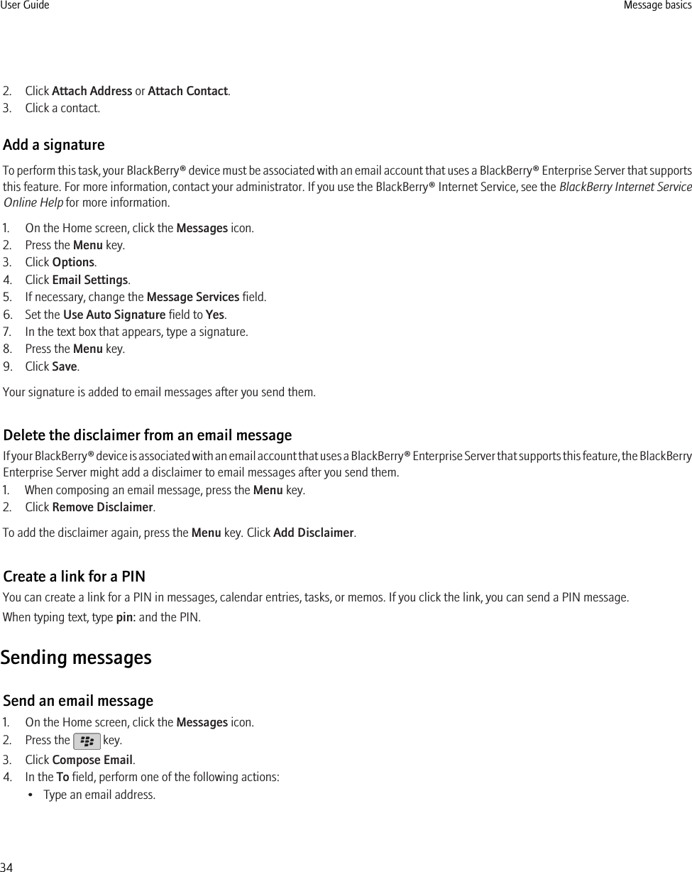 2. Click Attach Address or Attach Contact.3. Click a contact.Add a signatureTo perform this task, your BlackBerry® device must be associated with an email account that uses a BlackBerry® Enterprise Server that supportsthis feature. For more information, contact your administrator. If you use the BlackBerry® Internet Service, see the BlackBerry Internet ServiceOnline Help for more information.1. On the Home screen, click the Messages icon.2. Press the Menu key.3. Click Options.4. Click Email Settings.5. If necessary, change the Message Services field.6. Set the Use Auto Signature field to Yes.7. In the text box that appears, type a signature.8. Press the Menu key.9. Click Save.Your signature is added to email messages after you send them.Delete the disclaimer from an email messageIf your BlackBerry® device is associated with an email account that uses a BlackBerry® Enterprise Server that supports this feature, the BlackBerryEnterprise Server might add a disclaimer to email messages after you send them.1. When composing an email message, press the Menu key.2. Click Remove Disclaimer.To add the disclaimer again, press the Menu key. Click Add Disclaimer.Create a link for a PINYou can create a link for a PIN in messages, calendar entries, tasks, or memos. If you click the link, you can send a PIN message.When typing text, type pin: and the PIN.Sending messagesSend an email message1. On the Home screen, click the Messages icon.2. Press the   key.3. Click Compose Email.4. In the To field, perform one of the following actions:• Type an email address.User Guide Message basics34