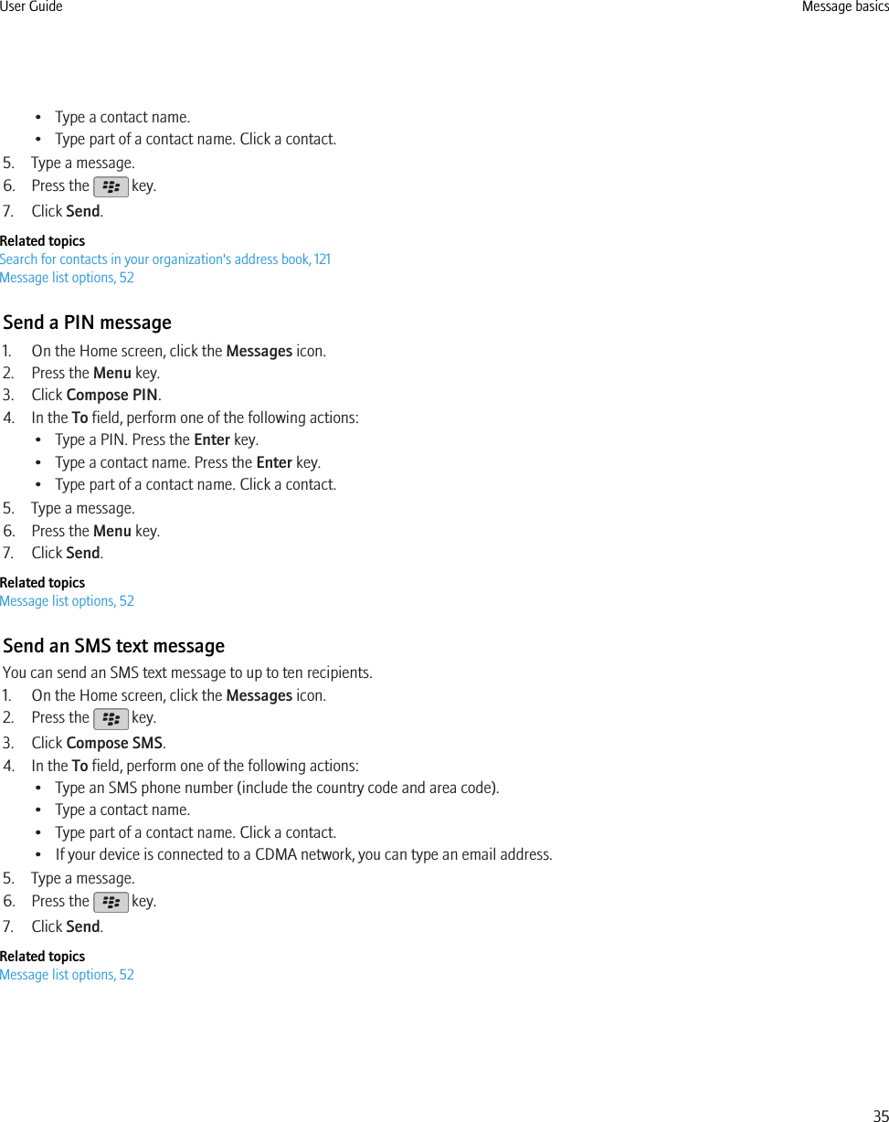 • Type a contact name.• Type part of a contact name. Click a contact.5. Type a message.6. Press the   key.7. Click Send.Related topicsSearch for contacts in your organization&apos;s address book, 121Message list options, 52Send a PIN message1. On the Home screen, click the Messages icon.2. Press the Menu key.3. Click Compose PIN.4. In the To field, perform one of the following actions:• Type a PIN. Press the Enter key.• Type a contact name. Press the Enter key.• Type part of a contact name. Click a contact.5. Type a message.6. Press the Menu key.7. Click Send.Related topicsMessage list options, 52Send an SMS text messageYou can send an SMS text message to up to ten recipients.1. On the Home screen, click the Messages icon.2. Press the   key.3. Click Compose SMS.4. In the To field, perform one of the following actions:• Type an SMS phone number (include the country code and area code).• Type a contact name.• Type part of a contact name. Click a contact.• If your device is connected to a CDMA network, you can type an email address.5. Type a message.6. Press the   key.7. Click Send.Related topicsMessage list options, 52User Guide Message basics35