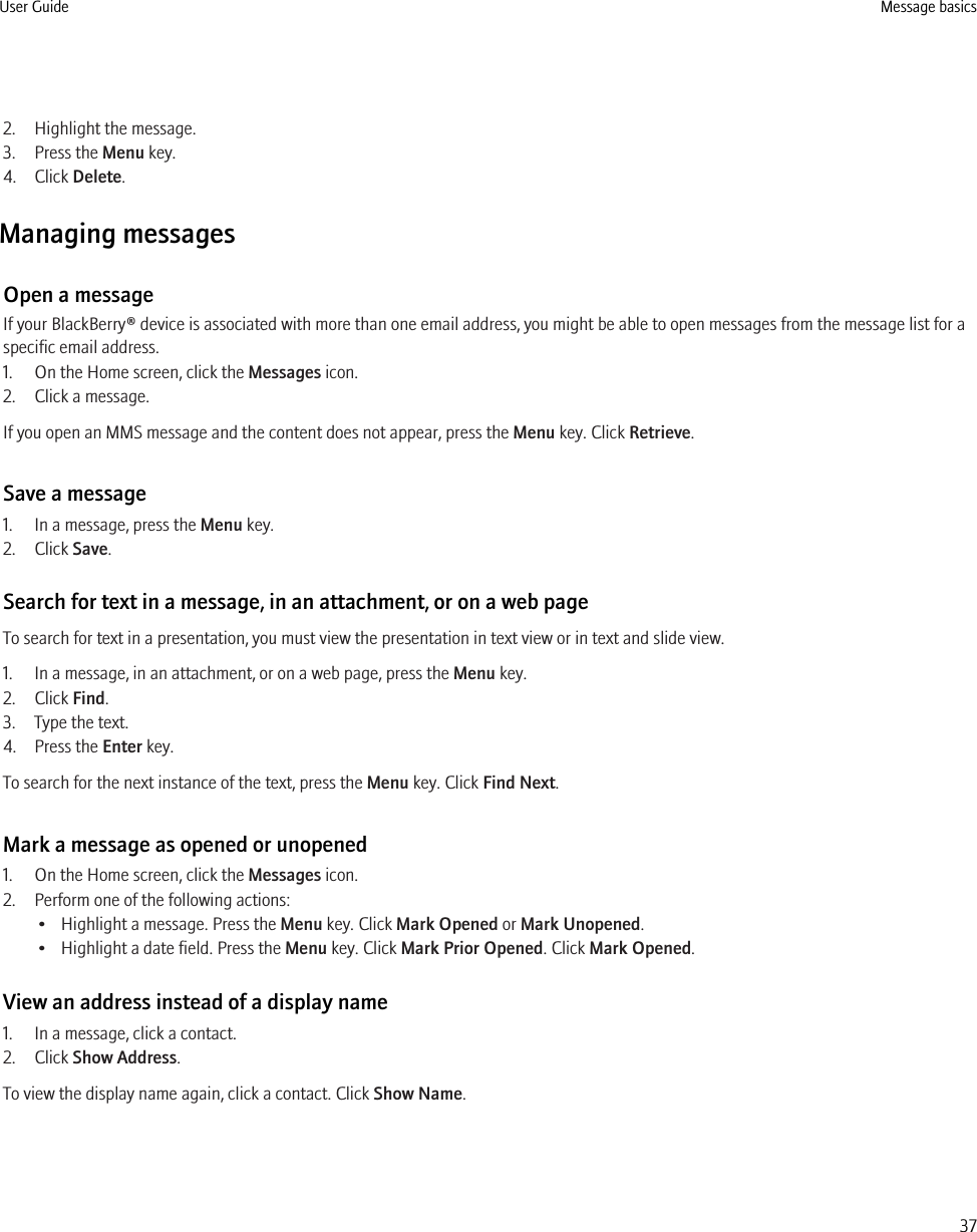 2. Highlight the message.3. Press the Menu key.4. Click Delete.Managing messagesOpen a messageIf your BlackBerry® device is associated with more than one email address, you might be able to open messages from the message list for aspecific email address.1. On the Home screen, click the Messages icon.2. Click a message.If you open an MMS message and the content does not appear, press the Menu key. Click Retrieve.Save a message1. In a message, press the Menu key.2. Click Save.Search for text in a message, in an attachment, or on a web pageTo search for text in a presentation, you must view the presentation in text view or in text and slide view.1. In a message, in an attachment, or on a web page, press the Menu key.2. Click Find.3. Type the text.4. Press the Enter key.To search for the next instance of the text, press the Menu key. Click Find Next.Mark a message as opened or unopened1. On the Home screen, click the Messages icon.2. Perform one of the following actions:• Highlight a message. Press the Menu key. Click Mark Opened or Mark Unopened.• Highlight a date field. Press the Menu key. Click Mark Prior Opened. Click Mark Opened.View an address instead of a display name1. In a message, click a contact.2. Click Show Address.To view the display name again, click a contact. Click Show Name.User Guide Message basics37