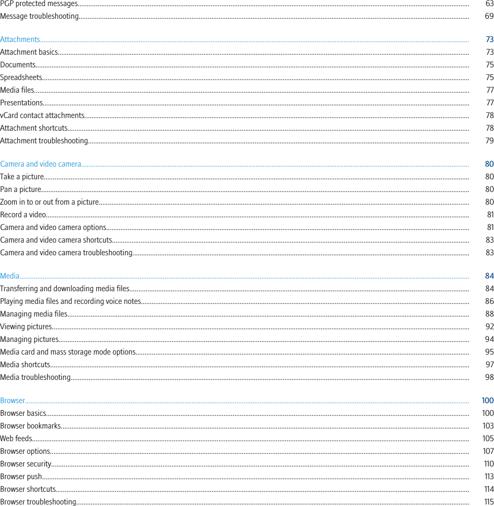 PGP protected messages.......................................................................................................................................................................................................................... 63Message troubleshooting.......................................................................................................................................................................................................................... 69Attachments............................................................................................................................................................................................................................................... 73Attachment basics..................................................................................................................................................................................................................................... 73Documents.................................................................................................................................................................................................................................................. 75Spreadsheets.............................................................................................................................................................................................................................................. 75Media files................................................................................................................................................................................................................................................... 77Presentations.............................................................................................................................................................................................................................................. 77vCard contact attachments....................................................................................................................................................................................................................... 78Attachment shortcuts................................................................................................................................................................................................................................ 78Attachment troubleshooting..................................................................................................................................................................................................................... 79Camera and video camera........................................................................................................................................................................................................................ 80Take a picture............................................................................................................................................................................................................................................. 80Pan a picture............................................................................................................................................................................................................................................... 80Zoom in to or out from a picture.............................................................................................................................................................................................................. 80Record a video............................................................................................................................................................................................................................................ 81Camera and video camera options.......................................................................................................................................................................................................... 81Camera and video camera shortcuts....................................................................................................................................................................................................... 83Camera and video camera troubleshooting............................................................................................................................................................................................ 83Media........................................................................................................................................................................................................................................................... 84Transferring and downloading media files............................................................................................................................................................................................. 84Playing media files and recording voice notes....................................................................................................................................................................................... 86Managing media files................................................................................................................................................................................................................................ 88Viewing pictures......................................................................................................................................................................................................................................... 92Managing pictures..................................................................................................................................................................................................................................... 94Media card and mass storage mode options.......................................................................................................................................................................................... 95Media shortcuts.......................................................................................................................................................................................................................................... 97Media troubleshooting.............................................................................................................................................................................................................................. 98Browser........................................................................................................................................................................................................................................................ 100Browser basics............................................................................................................................................................................................................................................ 100Browser bookmarks.................................................................................................................................................................................................................................... 103Web feeds.................................................................................................................................................................................................................................................... 105Browser options.......................................................................................................................................................................................................................................... 107Browser security......................................................................................................................................................................................................................................... 110Browser push.............................................................................................................................................................................................................................................. 113Browser shortcuts....................................................................................................................................................................................................................................... 114Browser troubleshooting........................................................................................................................................................................................................................... 115