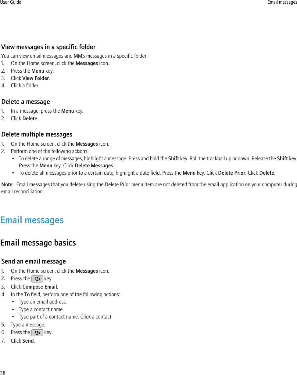 View messages in a specific folderYou can view email messages and MMS messages in a specific folder.1. On the Home screen, click the Messages icon.2. Press the Menu key.3. Click View Folder.4. Click a folder.Delete a message1. In a message, press the Menu key.2. Click Delete.Delete multiple messages1. On the Home screen, click the Messages icon.2. Perform one of the following actions:•To delete a range of messages, highlight a message. Press and hold the Shift key. Roll the trackball up or down. Release the Shift key.Press the Menu key. Click Delete Messages.• To delete all messages prior to a certain date, highlight a date field. Press the Menu key. Click Delete Prior. Click Delete.Note:  Email messages that you delete using the Delete Prior menu item are not deleted from the email application on your computer duringemail reconciliation.Email messagesEmail message basicsSend an email message1. On the Home screen, click the Messages icon.2. Press the   key.3. Click Compose Email.4. In the To field, perform one of the following actions:• Type an email address.• Type a contact name.• Type part of a contact name. Click a contact.5. Type a message.6. Press the   key.7. Click Send.User Guide Email messages38