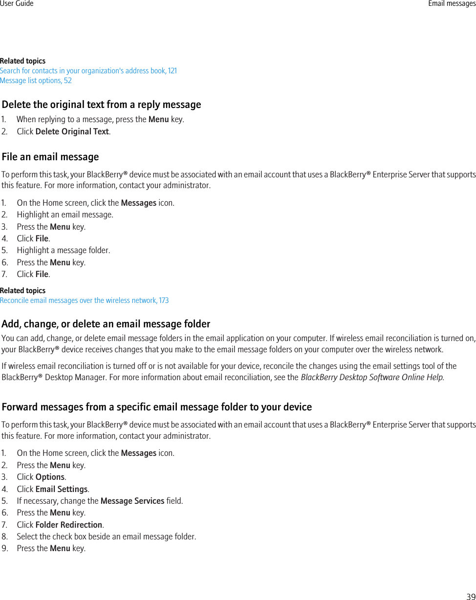 Related topicsSearch for contacts in your organization&apos;s address book, 121Message list options, 52Delete the original text from a reply message1. When replying to a message, press the Menu key.2. Click Delete Original Text.File an email messageTo perform this task, your BlackBerry® device must be associated with an email account that uses a BlackBerry® Enterprise Server that supportsthis feature. For more information, contact your administrator.1. On the Home screen, click the Messages icon.2. Highlight an email message.3. Press the Menu key.4. Click File.5. Highlight a message folder.6. Press the Menu key.7. Click File.Related topicsReconcile email messages over the wireless network, 173Add, change, or delete an email message folderYou can add, change, or delete email message folders in the email application on your computer. If wireless email reconciliation is turned on,your BlackBerry® device receives changes that you make to the email message folders on your computer over the wireless network.If wireless email reconciliation is turned off or is not available for your device, reconcile the changes using the email settings tool of theBlackBerry® Desktop Manager. For more information about email reconciliation, see the BlackBerry Desktop Software Online Help.Forward messages from a specific email message folder to your deviceTo perform this task, your BlackBerry® device must be associated with an email account that uses a BlackBerry® Enterprise Server that supportsthis feature. For more information, contact your administrator.1. On the Home screen, click the Messages icon.2. Press the Menu key.3. Click Options.4. Click Email Settings.5. If necessary, change the Message Services field.6. Press the Menu key.7. Click Folder Redirection.8. Select the check box beside an email message folder.9. Press the Menu key.User Guide Email messages39