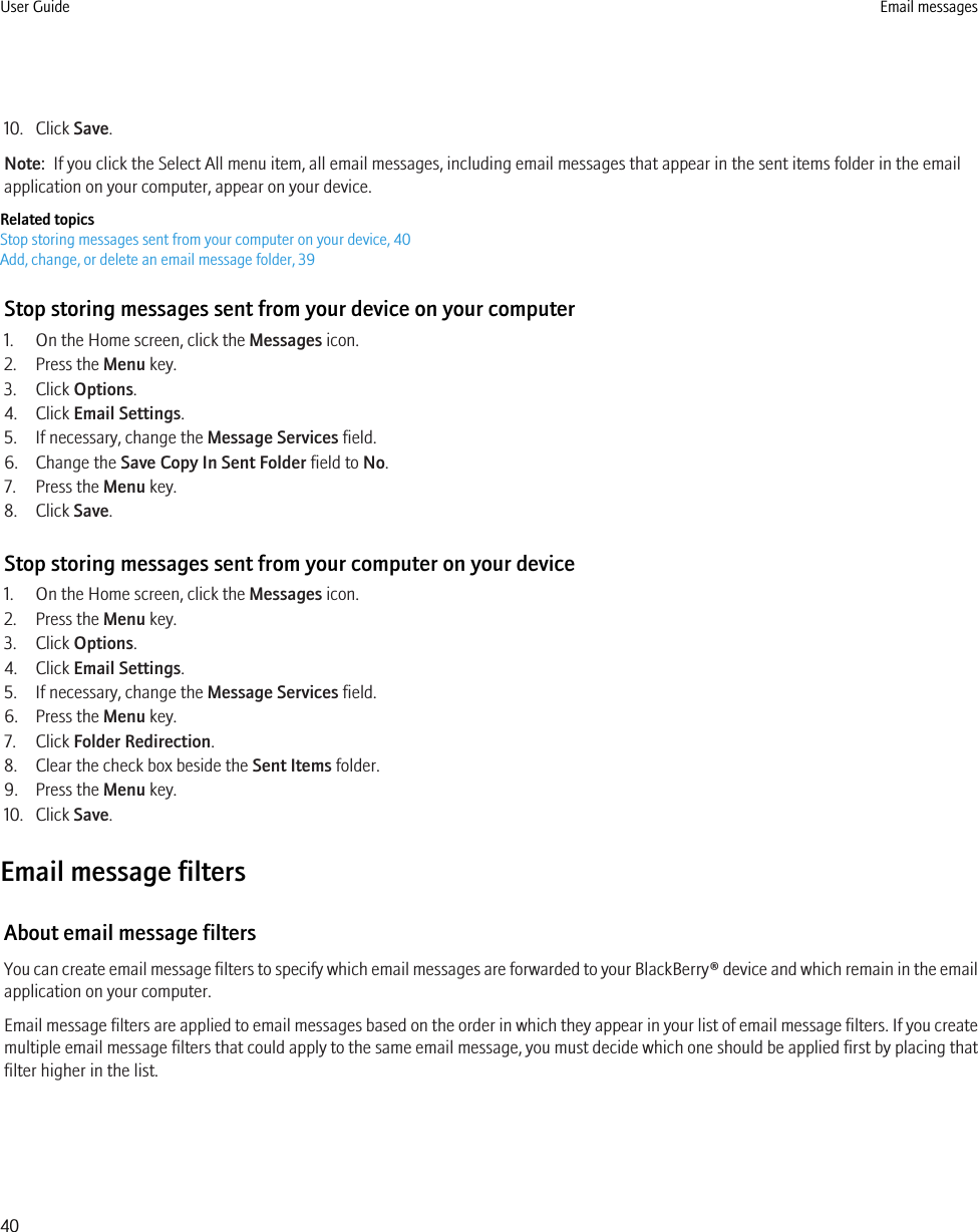 10. Click Save.Note:  If you click the Select All menu item, all email messages, including email messages that appear in the sent items folder in the emailapplication on your computer, appear on your device.Related topicsStop storing messages sent from your computer on your device, 40Add, change, or delete an email message folder, 39Stop storing messages sent from your device on your computer1. On the Home screen, click the Messages icon.2. Press the Menu key.3. Click Options.4. Click Email Settings.5. If necessary, change the Message Services field.6. Change the Save Copy In Sent Folder field to No.7. Press the Menu key.8. Click Save.Stop storing messages sent from your computer on your device1. On the Home screen, click the Messages icon.2. Press the Menu key.3. Click Options.4. Click Email Settings.5. If necessary, change the Message Services field.6. Press the Menu key.7. Click Folder Redirection.8. Clear the check box beside the Sent Items folder.9. Press the Menu key.10. Click Save.Email message filtersAbout email message filtersYou can create email message filters to specify which email messages are forwarded to your BlackBerry® device and which remain in the emailapplication on your computer.Email message filters are applied to email messages based on the order in which they appear in your list of email message filters. If you createmultiple email message filters that could apply to the same email message, you must decide which one should be applied first by placing thatfilter higher in the list.User Guide Email messages40