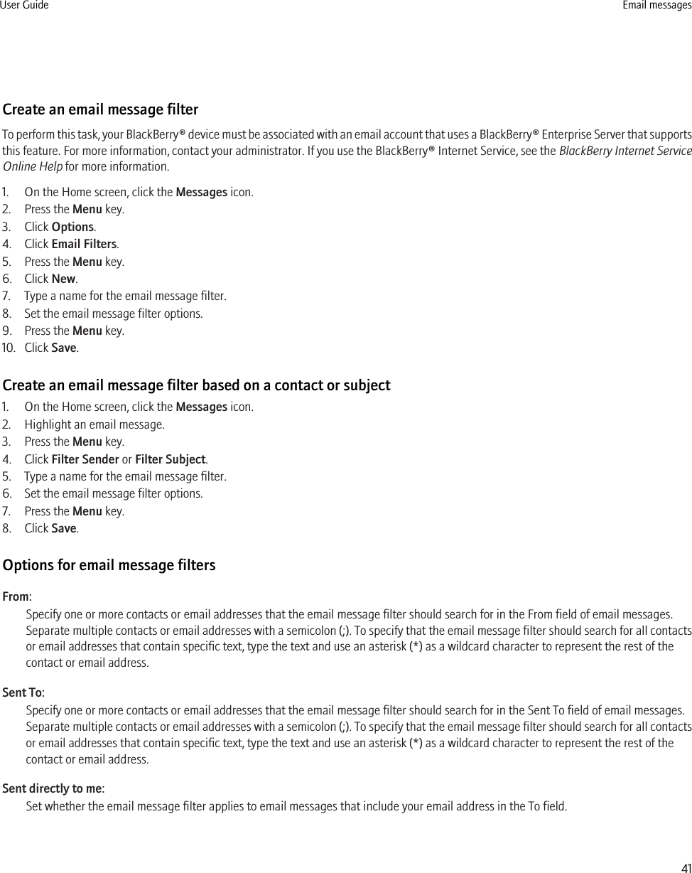Create an email message filterTo perform this task, your BlackBerry® device must be associated with an email account that uses a BlackBerry® Enterprise Server that supportsthis feature. For more information, contact your administrator. If you use the BlackBerry® Internet Service, see the BlackBerry Internet ServiceOnline Help for more information.1. On the Home screen, click the Messages icon. 2. Press the Menu key.3. Click Options.4. Click Email Filters.5. Press the Menu key.6. Click New.7. Type a name for the email message filter.8. Set the email message filter options.9. Press the Menu key.10. Click Save.Create an email message filter based on a contact or subject1. On the Home screen, click the Messages icon.2. Highlight an email message.3. Press the Menu key.4. Click Filter Sender or Filter Subject.5. Type a name for the email message filter.6. Set the email message filter options.7. Press the Menu key.8. Click Save.Options for email message filtersFrom:Specify one or more contacts or email addresses that the email message filter should search for in the From field of email messages.Separate multiple contacts or email addresses with a semicolon (;). To specify that the email message filter should search for all contactsor email addresses that contain specific text, type the text and use an asterisk (*) as a wildcard character to represent the rest of thecontact or email address.Sent To:Specify one or more contacts or email addresses that the email message filter should search for in the Sent To field of email messages.Separate multiple contacts or email addresses with a semicolon (;). To specify that the email message filter should search for all contactsor email addresses that contain specific text, type the text and use an asterisk (*) as a wildcard character to represent the rest of thecontact or email address.Sent directly to me:Set whether the email message filter applies to email messages that include your email address in the To field.User Guide Email messages41