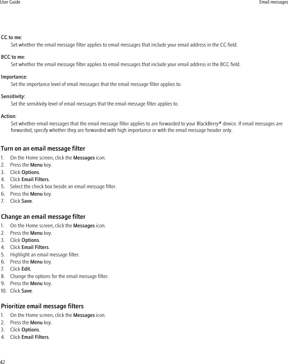 CC to me:Set whether the email message filter applies to email messages that include your email address in the CC field.BCC to me:Set whether the email message filter applies to email messages that include your email address in the BCC field.Importance:Set the importance level of email messages that the email message filter applies to.Sensitivity:Set the sensitivity level of email messages that the email message filter applies to.Action:Set whether email messages that the email message filter applies to are forwarded to your BlackBerry® device. If email messages areforwarded, specify whether they are forwarded with high importance or with the email message header only.Turn on an email message filter1. On the Home screen, click the Messages icon.2. Press the Menu key.3. Click Options.4. Click Email Filters.5. Select the check box beside an email message filter.6. Press the Menu key.7. Click Save.Change an email message filter1. On the Home screen, click the Messages icon.2. Press the Menu key.3. Click Options.4. Click Email Filters.5. Highlight an email message filter.6. Press the Menu key.7. Click Edit.8. Change the options for the email message filter.9. Press the Menu key.10. Click Save.Prioritize email message filters1. On the Home screen, click the Messages icon.2. Press the Menu key.3. Click Options.4. Click Email Filters.User Guide Email messages42