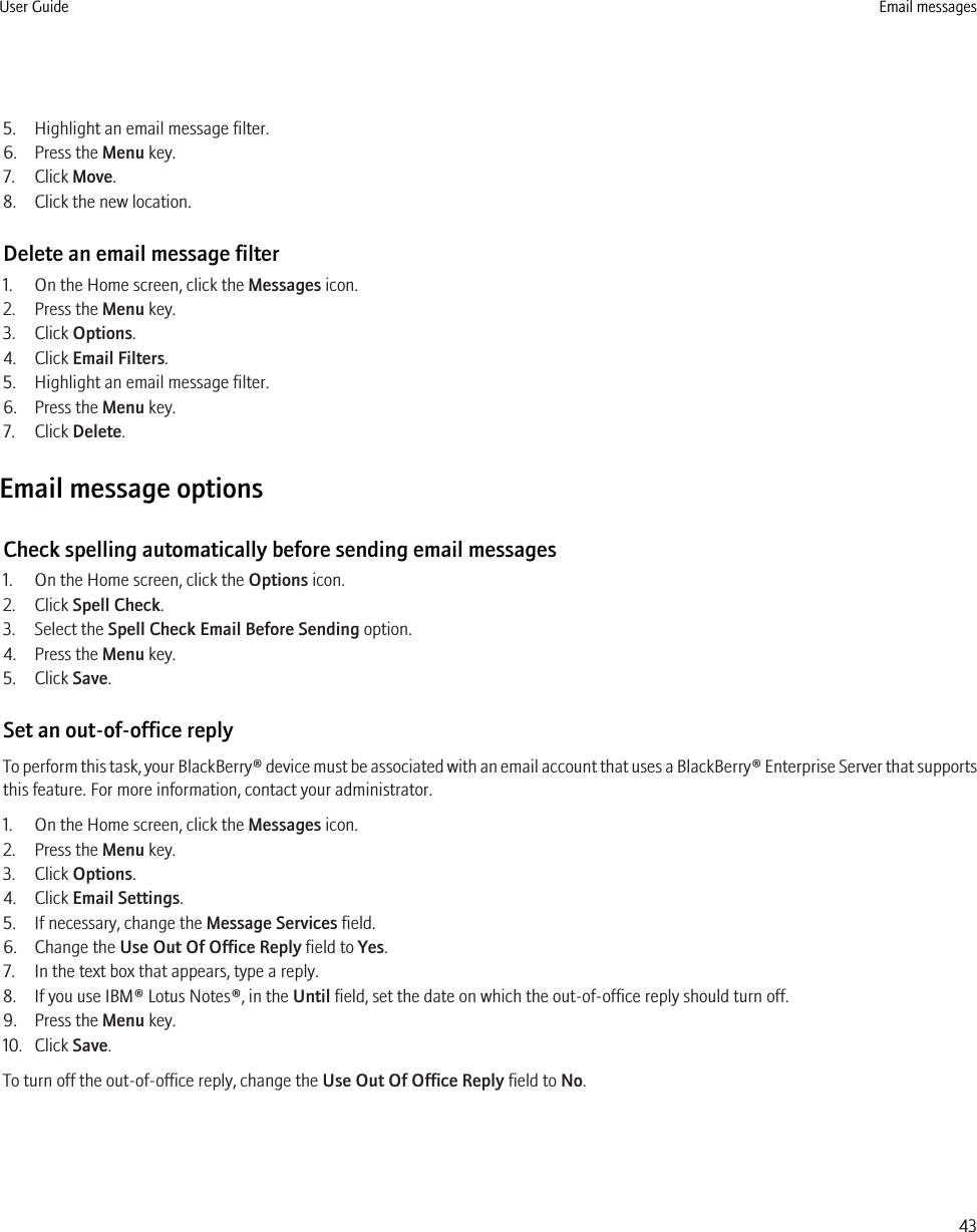 5. Highlight an email message filter.6. Press the Menu key.7. Click Move.8. Click the new location.Delete an email message filter1. On the Home screen, click the Messages icon.2. Press the Menu key.3. Click Options.4. Click Email Filters.5. Highlight an email message filter.6. Press the Menu key.7. Click Delete.Email message optionsCheck spelling automatically before sending email messages1. On the Home screen, click the Options icon.2. Click Spell Check.3. Select the Spell Check Email Before Sending option.4. Press the Menu key.5. Click Save.Set an out-of-office replyTo perform this task, your BlackBerry® device must be associated with an email account that uses a BlackBerry® Enterprise Server that supportsthis feature. For more information, contact your administrator.1. On the Home screen, click the Messages icon.2. Press the Menu key.3. Click Options.4. Click Email Settings.5. If necessary, change the Message Services field.6. Change the Use Out Of Office Reply field to Yes.7. In the text box that appears, type a reply.8. If you use IBM® Lotus Notes®, in the Until field, set the date on which the out-of-office reply should turn off.9. Press the Menu key.10. Click Save.To turn off the out-of-office reply, change the Use Out Of Office Reply field to No.User Guide Email messages43