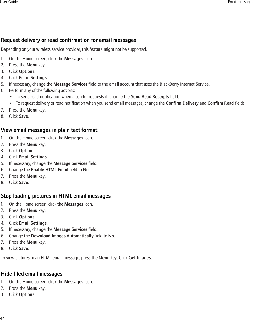 Request delivery or read confirmation for email messagesDepending on your wireless service provider, this feature might not be supported.1. On the Home screen, click the Messages icon.2. Press the Menu key.3. Click Options.4. Click Email Settings.5. If necessary, change the Message Services field to the email account that uses the BlackBerry Internet Service.6. Perform any of the following actions:• To send read notification when a sender requests it, change the Send Read Receipts field.• To request delivery or read notification when you send email messages, change the Confirm Delivery and Confirm Read fields.7. Press the Menu key.8. Click Save.View email messages in plain text format1. On the Home screen, click the Messages icon.2. Press the Menu key.3. Click Options.4. Click Email Settings.5. If necessary, change the Message Services field.6. Change the Enable HTML Email field to No.7. Press the Menu key.8. Click Save.Stop loading pictures in HTML email messages1. On the Home screen, click the Messages icon.2. Press the Menu key.3. Click Options.4. Click Email Settings.5. If necessary, change the Message Services field.6. Change the Download Images Automatically field to No.7. Press the Menu key.8. Click Save.To view pictures in an HTML email message, press the Menu key. Click Get Images.Hide filed email messages1. On the Home screen, click the Messages icon.2. Press the Menu key.3. Click Options.User Guide Email messages44