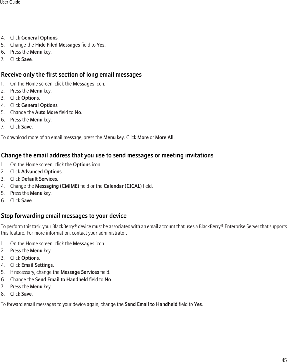 4. Click General Options.5. Change the Hide Filed Messages field to Yes.6. Press the Menu key.7. Click Save.Receive only the first section of long email messages1. On the Home screen, click the Messages icon.2. Press the Menu key.3. Click Options.4. Click General Options.5. Change the Auto More field to No.6. Press the Menu key.7. Click Save.To download more of an email message, press the Menu key. Click More or More All.Change the email address that you use to send messages or meeting invitations1. On the Home screen, click the Options icon.2. Click Advanced Options.3. Click Default Services.4. Change the Messaging (CMIME) field or the Calendar (CICAL) field.5. Press the Menu key.6. Click Save.Stop forwarding email messages to your deviceTo perform this task, your BlackBerry® device must be associated with an email account that uses a BlackBerry® Enterprise Server that supportsthis feature. For more information, contact your administrator.1. On the Home screen, click the Messages icon.2. Press the Menu key.3. Click Options.4. Click Email Settings.5. If necessary, change the Message Services field.6. Change the Send Email to Handheld field to No.7. Press the Menu key.8. Click Save.To forward email messages to your device again, change the Send Email to Handheld field to Yes.User Guide45